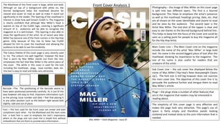 The Masthead of this front cover is large, white and bold.
Although on top of a background with white on, the
blurred background helps the masthead become far
cleared and easier to read as well as make it stand out
significantly to the reader. The layering of the masthead is
interest in show how well known CLASH is. The magazine
is clearly confident that although Mac Miller’s head is
layered on top of the CLASH logo, covering a significant
amount of it, audiences will be able to recognise the
magazine as it is well known. This layering is also able to
show the significance of the artist. As of recent year Mac
Miller has become one of the front runners in the Hip-Hop
genre. Only because of this rise to fame has CLASH
allowed for him to cover the masthead and allowing the
audience to be able to see him evidently.
Photography – the image of Mac Miller on this cover page
is split into two different layers. The first is a blurred
background. This helps to emphasis the artist's presence
as well as the masthead, headings pricing, date, etc. that
are all shown on the cover identifiable and clearer to read
and be seen by the audience. The second layer is the
Artist Mac Miller. The mid shot of the rapper is clear and
easy to see thanks to the blurred background behind him.
This helps to keep him the focus of the cover and could be
seen as a selling point for people to buy the magazine all
for the Hip-Hop Artist.
Barcode –The The positioning of the barcode seems to
have been positioned extremely carefully. Its is out of the
way however still easy to find. Important information such
as the pricing, issue number and date. I feel that placing it
in any other position such as the bottom right would look
slightly odd and out of place.
The Colour Palette of this cover page is very cleverly used
to me. The colours mix well together, however the blue
that is worn by Mac Miller stands out from the rest,
emphasises the fact that Mac Miller is the centre piece of
the cover. The white in this cover is used for the text
including the masthead, plugs, issue number, date, etc.
this text is easy to read and looks very attractive.
Front Cover Analysis 1
Main Cover Line – The Main Cover Line on the magazine
include the name of the artist ‘Mac Miller’ in large bold
text. His name is the second biggest piece of text after the
masthead, showing his importance to the magazine. The
size of his name is also useful for readers that are
unaware of the artist.
Sub Cover Line – the sub cover line displayed below the
name of Mac Miller (‘Hip-Hop’s New Heavyweight Cleans
Up’). The font size is still big however does not oversize
the main cover line. The objective of this cover line is to
persuade the audience further and intrigue them to read
Mac Miller’s article.
Plugs – the plugs show a number of other features that
are In the magazine that readers may be interested in
reading about.
Mac Miller – Clash Magazine : Issue 87
The simplicity of this cover page is very effective and
makes the page look very attractive. This page’s use of
space is fairly empty and therefore avoids looking
cluttered and instead sticks to the core information that is
needed.
Font – The font used for the front cover are similar and both
compliment each other. For the Masthead and the main cover
line a bold font is used to emphasis the text’s importance,
where as the plugs and sub cover line a simple font without
embodiment that are there to provide extra information..
 