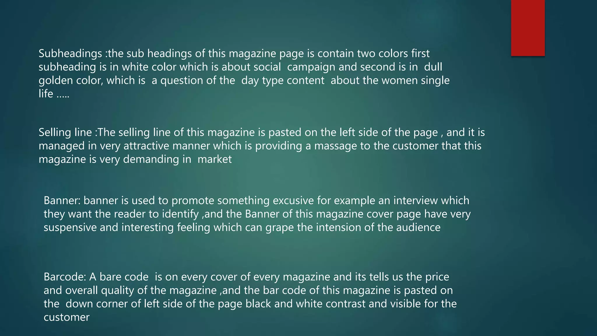 Subheadings :the sub headings of this magazine page is contain two colors first
subheading is in white color which is about social campaign and second is in dull
golden color, which is a question of the day type content about the women single
life …..
Selling line :The selling line of this magazine is pasted on the left side of the page , and it is
managed in very attractive manner which is providing a massage to the customer that this
magazine is very demanding in market
Banner: banner is used to promote something excusive for example an interview which
they want the reader to identify ,and the Banner of this magazine cover page have very
suspensive and interesting feeling which can grape the intension of the audience
Barcode: A bare code is on every cover of every magazine and its tells us the price
and overall quality of the magazine ,and the bar code of this magazine is pasted on
the down corner of left side of the page black and white contrast and visible for the
customer
 