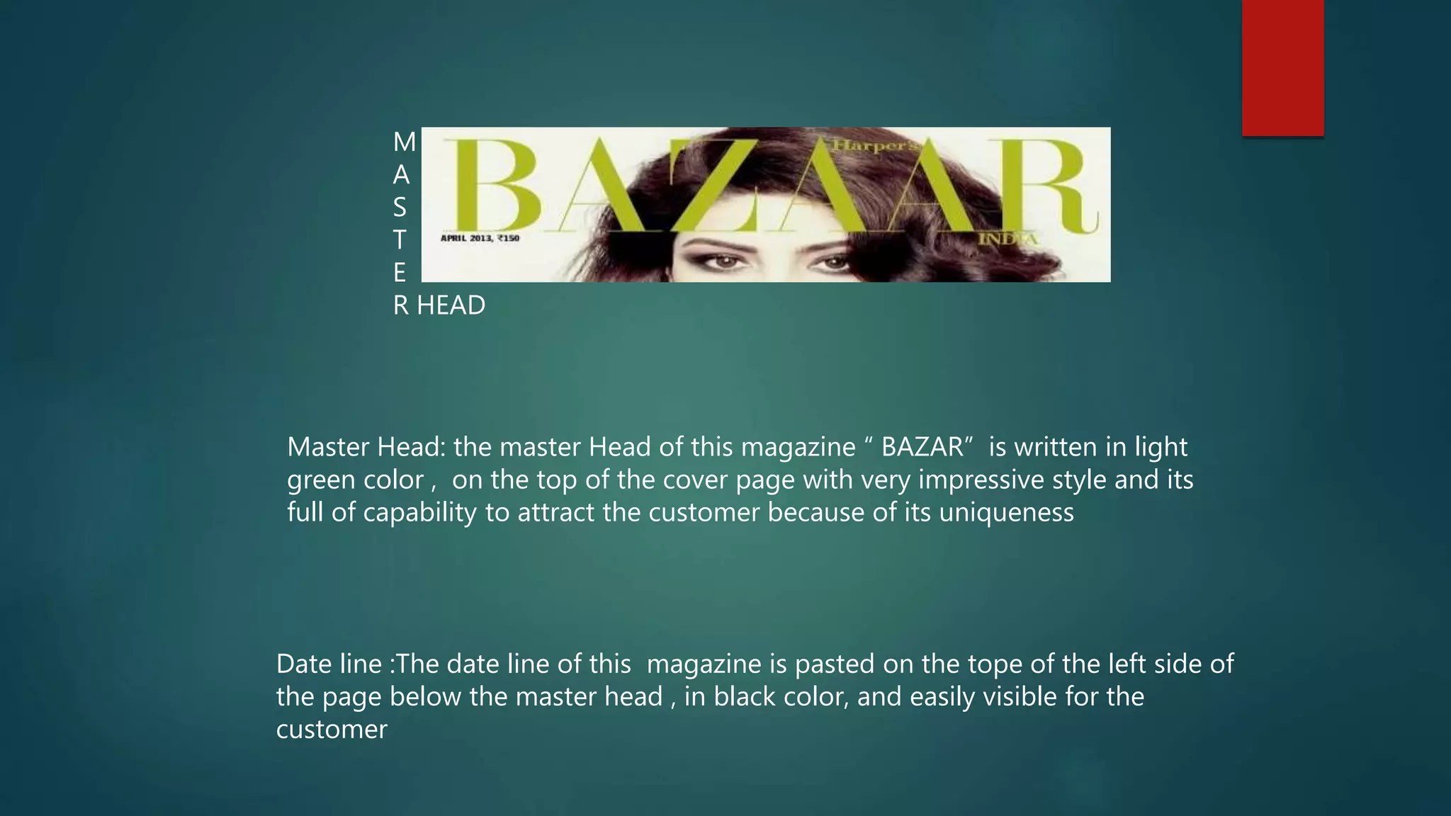 M
A
S
T
E
R HEAD
Master Head: the master Head of this magazine “ BAZAR” is written in light
green color , on the top of the cover page with very impressive style and its
full of capability to attract the customer because of its uniqueness
Date line :The date line of this magazine is pasted on the tope of the left side of
the page below the master head , in black color, and easily visible for the
customer
 
