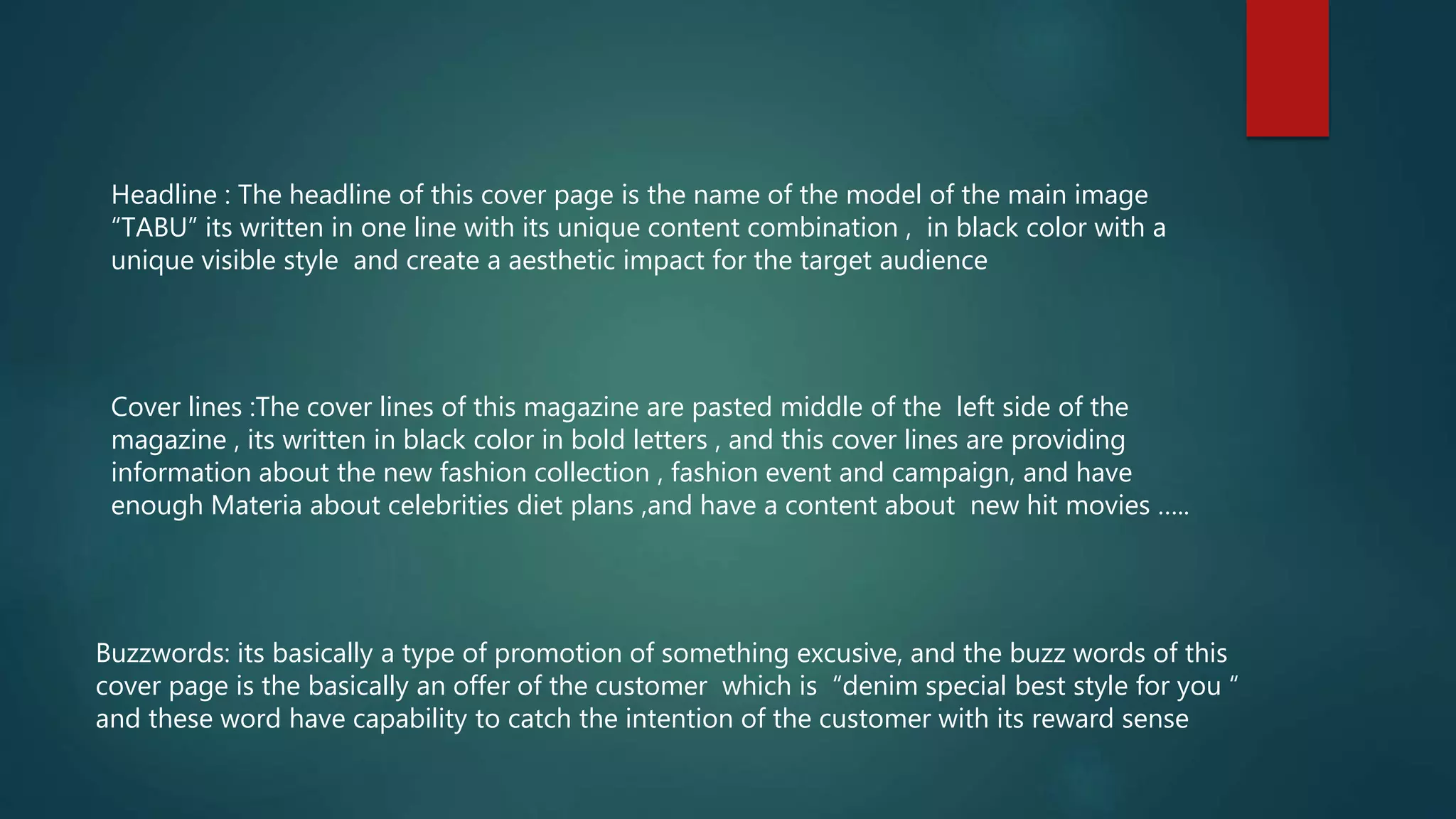 Headline : The headline of this cover page is the name of the model of the main image
“TABU” its written in one line with its unique content combination , in black color with a
unique visible style and create a aesthetic impact for the target audience
Cover lines :The cover lines of this magazine are pasted middle of the left side of the
magazine , its written in black color in bold letters , and this cover lines are providing
information about the new fashion collection , fashion event and campaign, and have
enough Materia about celebrities diet plans ,and have a content about new hit movies …..
Buzzwords: its basically a type of promotion of something excusive, and the buzz words of this
cover page is the basically an offer of the customer which is “denim special best style for you “
and these word have capability to catch the intention of the customer with its reward sense
 