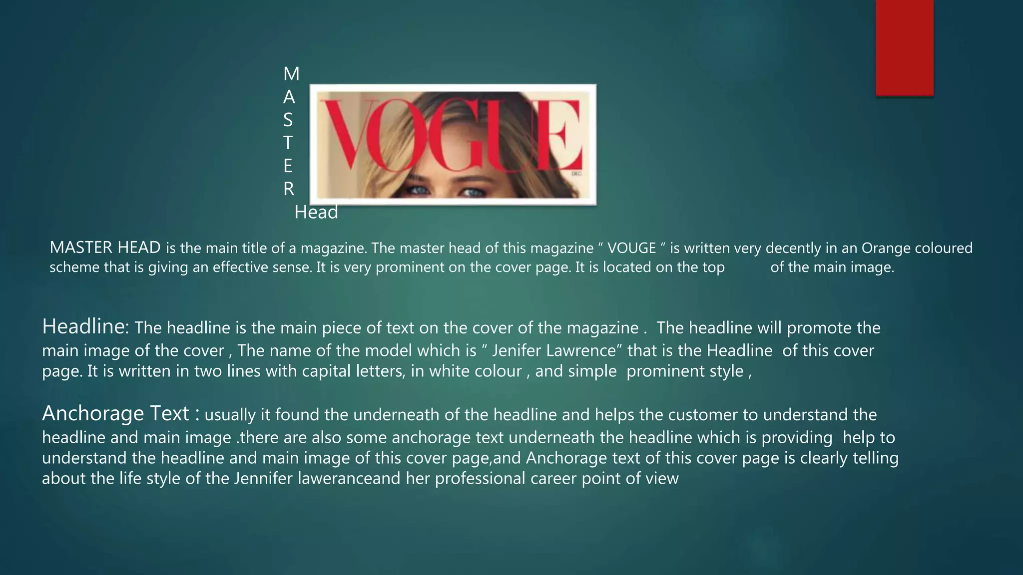 M
A
S
T
E
R
Head
MASTER HEAD is the main title of a magazine. The master head of this magazine “ VOUGE “ is written very decently in an Orange coloured
scheme that is giving an effective sense. It is very prominent on the cover page. It is located on the top of the main image.
Headline: The headline is the main piece of text on the cover of the magazine . The headline will promote the
main image of the cover , The name of the model which is “ Jenifer Lawrence” that is the Headline of this cover
page. It is written in two lines with capital letters, in white colour , and simple prominent style ,
Anchorage Text : usually it found the underneath of the headline and helps the customer to understand the
headline and main image .there are also some anchorage text underneath the headline which is providing help to
understand the headline and main image of this cover page,and Anchorage text of this cover page is clearly telling
about the life style of the Jennifer laweranceand her professional career point of view
 