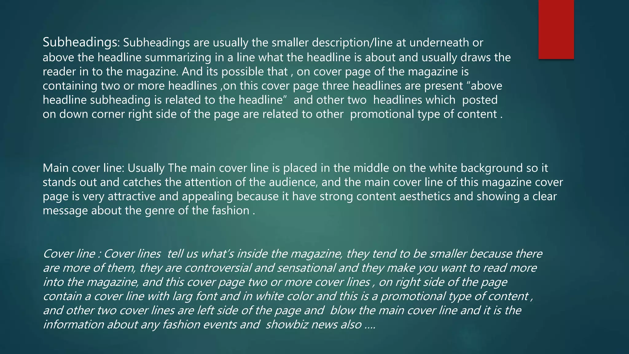 Subheadings: Subheadings are usually the smaller description/line at underneath or
above the headline summarizing in a line what the headline is about and usually draws the
reader in to the magazine. And its possible that , on cover page of the magazine is
containing two or more headlines ,on this cover page three headlines are present “above
headline subheading is related to the headline” and other two headlines which posted
on down corner right side of the page are related to other promotional type of content .
Main cover line: Usually The main cover line is placed in the middle on the white background so it
stands out and catches the attention of the audience, and the main cover line of this magazine cover
page is very attractive and appealing because it have strong content aesthetics and showing a clear
message about the genre of the fashion .
Cover line : Cover lines tell us what’s inside the magazine, they tend to be smaller because there
are more of them, they are controversial and sensational and they make you want to read more
into the magazine, and this cover page two or more cover lines , on right side of the page
contain a cover line with larg font and in white color and this is a promotional type of content ,
and other two cover lines are left side of the page and blow the main cover line and it is the
information about any fashion events and showbiz news also ….
 
