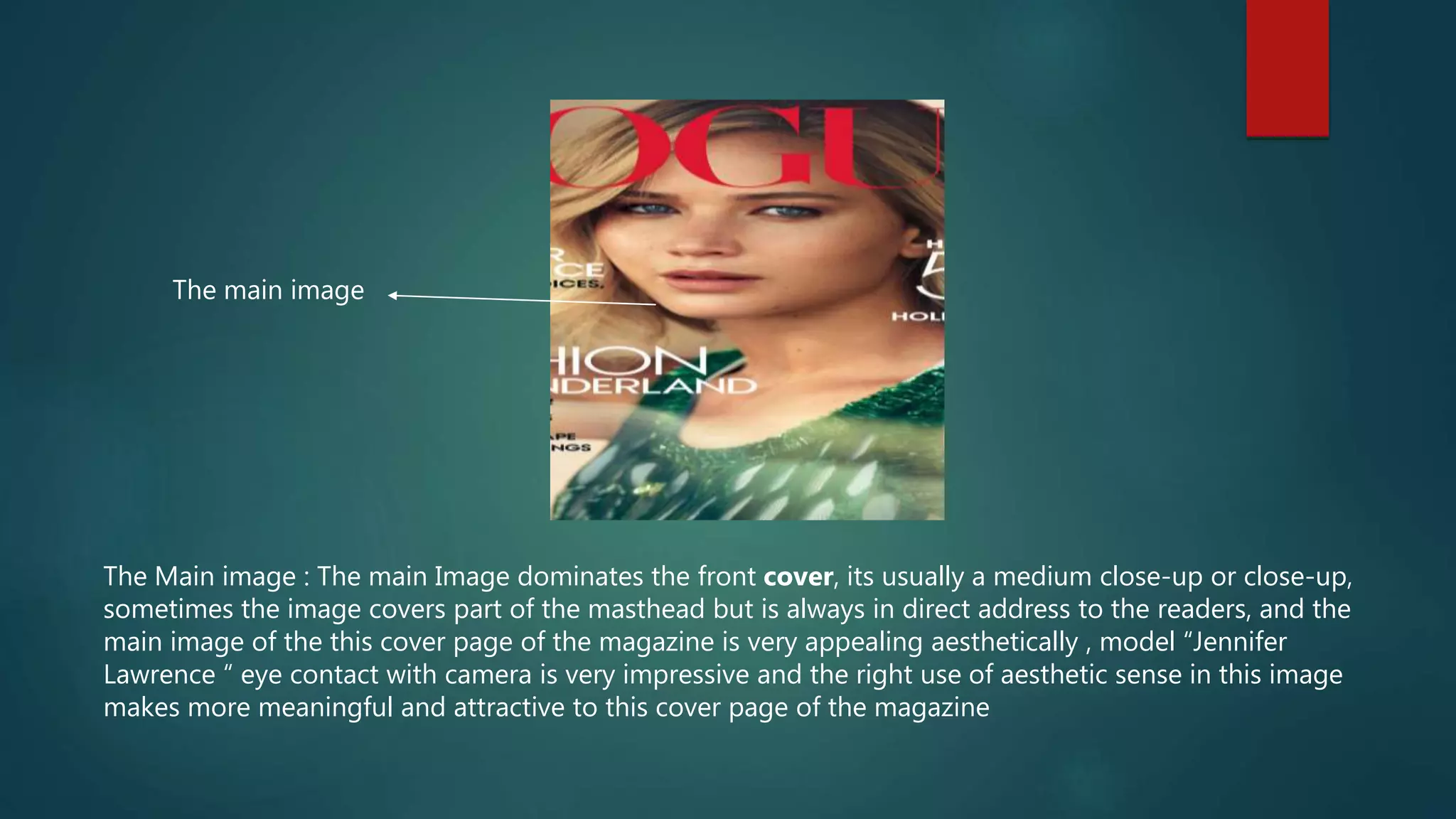 The Main image : The main Image dominates the front cover, its usually a medium close-up or close-up,
sometimes the image covers part of the masthead but is always in direct address to the readers, and the
main image of the this cover page of the magazine is very appealing aesthetically , model “Jennifer
Lawrence “ eye contact with camera is very impressive and the right use of aesthetic sense in this image
makes more meaningful and attractive to this cover page of the magazine
The main image
 