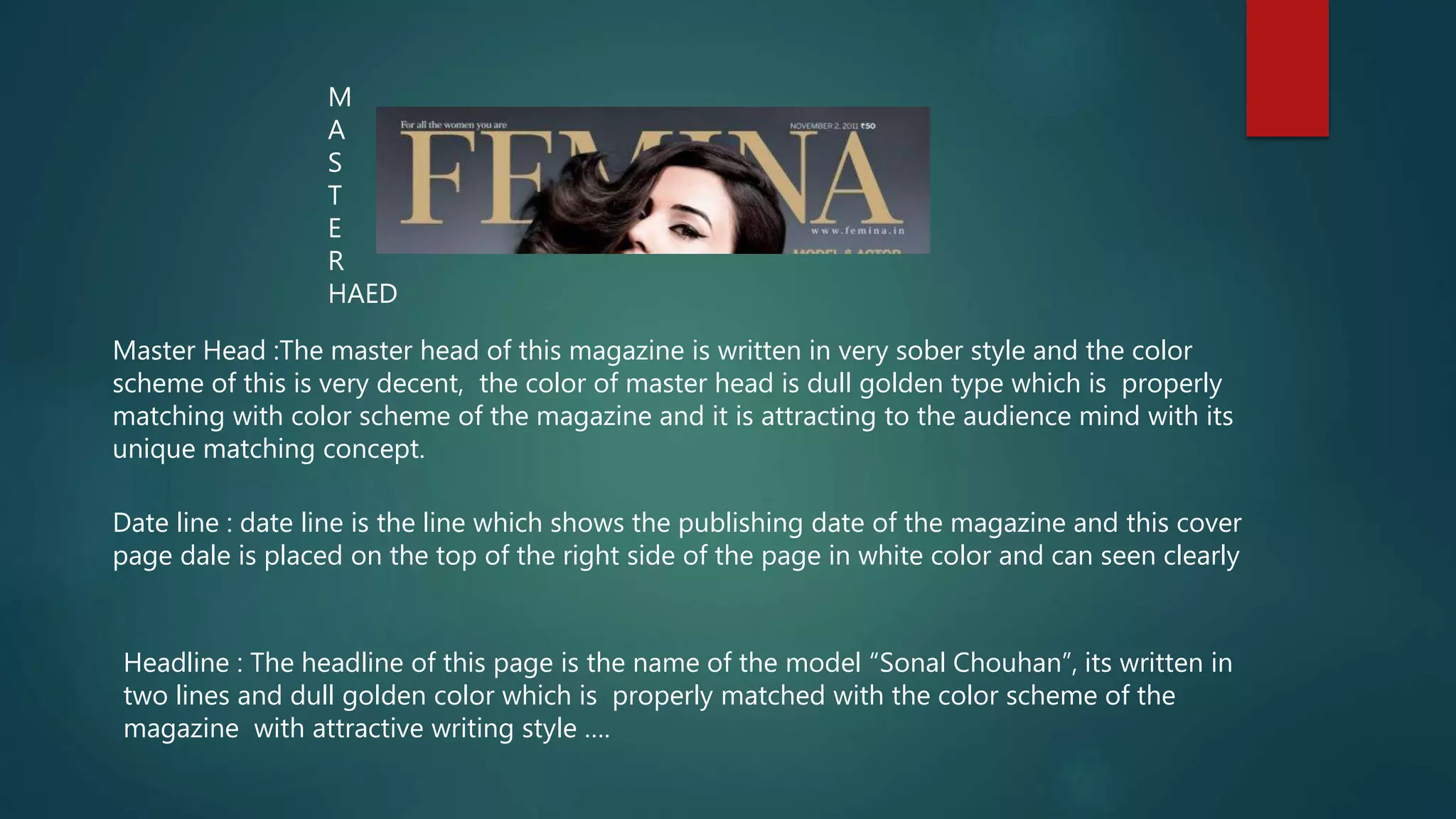 Master Head :The master head of this magazine is written in very sober style and the color
scheme of this is very decent, the color of master head is dull golden type which is properly
matching with color scheme of the magazine and it is attracting to the audience mind with its
unique matching concept.
Date line : date line is the line which shows the publishing date of the magazine and this cover
page dale is placed on the top of the right side of the page in white color and can seen clearly
Headline : The headline of this page is the name of the model “Sonal Chouhan”, its written in
two lines and dull golden color which is properly matched with the color scheme of the
magazine with attractive writing style ….
M
A
S
T
E
R
HAED
 