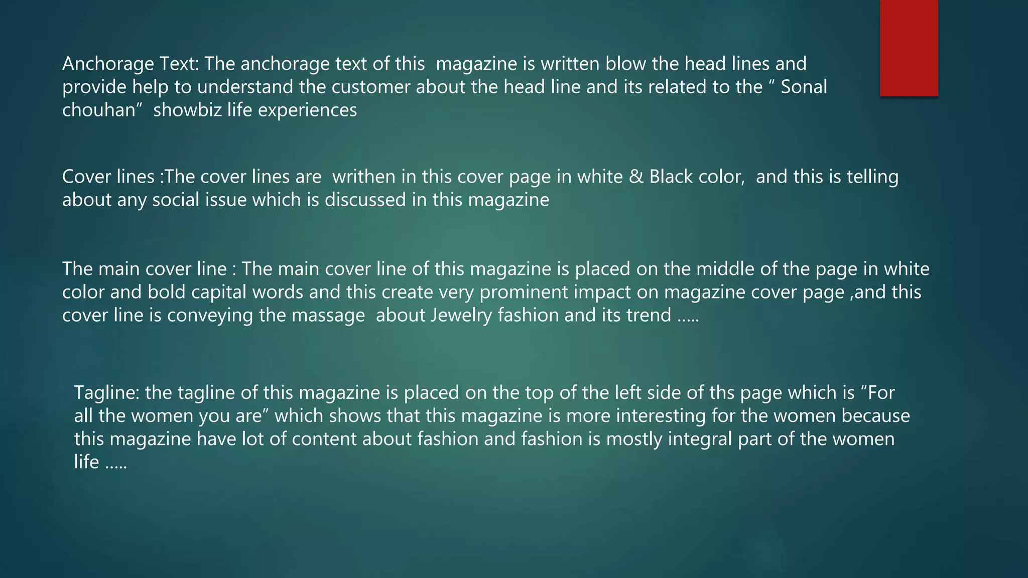 Anchorage Text: The anchorage text of this magazine is written blow the head lines and
provide help to understand the customer about the head line and its related to the “ Sonal
chouhan” showbiz life experiences
Cover lines :The cover lines are writhen in this cover page in white & Black color, and this is telling
about any social issue which is discussed in this magazine
The main cover line : The main cover line of this magazine is placed on the middle of the page in white
color and bold capital words and this create very prominent impact on magazine cover page ,and this
cover line is conveying the massage about Jewelry fashion and its trend …..
Tagline: the tagline of this magazine is placed on the top of the left side of ths page which is “For
all the women you are” which shows that this magazine is more interesting for the women because
this magazine have lot of content about fashion and fashion is mostly integral part of the women
life …..
 