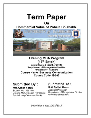 1
Term Paper
On
Commercial Value of Pohela Boishakh.
Evening MBA Program
(13th
Batch)
Batch-2 (July-December,2014).
Department of Management Studies
University of Rajshahi
Course Name: Business Communication
Course Code: E-503
Submitted By :
Md. Omar Faruq
Student ID : 14251041
Evening MBA Program (13th
Batch)
Batch-2 (July-December,2014).
Submitted To :
K.M. Sabbir Hasan
Assistant Professor
Department of Management Studies
University of Rajshahi.
Submition date: 20/12/2014
 