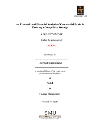An Economic and Financial Analysis of Commercial Banks in
Evolving a Competitive Strategy
A PROJECT REPORT
Under the guidance of
XXXXX
Submitted by
__________________________
Deepesh Shrivastava
__________________________
in partial fulfillment of the requirement
for the award of the degree
of
MBA
IN
Finance Management
<Month> <Year>
 
