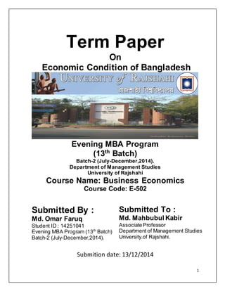 1
Term Paper
On
Economic Condition of Bangladesh
Evening MBA Program
(13th
Batch)
Batch-2 (July-December,2014).
Department of Management Studies
University of Rajshahi
Course Name: Business Economics
Course Code: E-502
Submitted By :
Md. Omar Faruq
Student ID : 14251041
Evening MBA Program (13th
Batch)
Batch-2 (July-December,2014).
Submitted To :
Md. Mahbubul Kabir
Associate Professor
Department of Management Studies
University.of Rajshahi.
Submition date: 13/12/2014
 