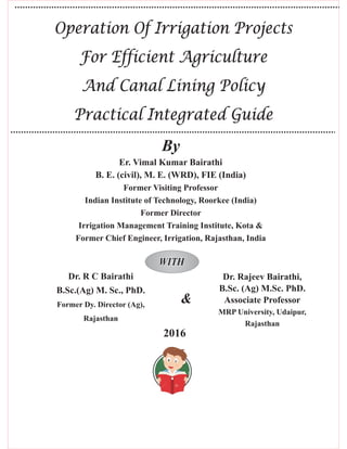 2016
Operation Of Irrigation Projects
For Efficient Agriculture
And Canal Lining Policy
Practical Integrated Guide
Operation Of Irrigation Projects
For Efficient Agriculture
And Canal Lining Policy
Practical Integrated Guide
Er. Vimal Kumar Bairathi
B. E. (civil), M. E. (WRD), FIE (India)
Former Visiting Professor
Indian Institute of Technology, Roorkee (India)
Former Director
Irrigation Management Training Institute, Kota &
Former Chief Engineer, Irrigation, Rajasthan, India
WITHWITH
By
Dr. R C Bairathi
B.Sc.(Ag) M. Sc., PhD.
Former Dy. Director (Ag),
Rajasthan
Dr. Rajeev Bairathi,
B.Sc. (Ag) M.Sc. PhD.
Associate Professor
MRP University, Udaipur,
Rajasthan
&
 