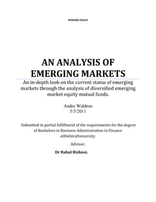   HONORS essayAN ANALYSIS OF EMERGING MARKETSAn in-depth look on the current status of emerging markets through the analysis of diversified emerging market equity mutual funds.Andre Waldron5/3/2011<br /> Submitted in partial fulfillment of the requirements for the degree of Bachelors in Business Administration in Finance at Hofstra University:<br />Advisor:<br />          Dr Rahul Bishnoi.<br />     <br />INTRODUCTION<br />Emerging Markets have played a significant role in the financial world for a considerable time period.  The term “emerging markets” was first coined in 1981 by a former World Bank employee named Antoine W. Van Agtmael. (Bennett)   Emerging Markets can be widely interpreted.   An emerging market economy can be defined as an economy with a per capita income in the low to medium range. (Heakel)  Emerging market nations are characterized by speedy economic progression and/or a passage of noteworthy monetary reforms. (Heakel) Emerging markets can be characterized by increased foreign direct investment inflows, a booming middle class and increased consumer spending. (Heakel)  Typically, emerging market countries face a heightened amount of economic exposure and political risk. (Heakel)   Emerging market equity mutual Funds have had similar expansion and success as the emerging market sector itself.  Thus, it is possible that the major factors and components of emerging markets can be seen through an in-depth analysis of emerging market equity mutual funds.   In this essay, I will provide a thorough examination of the current condition of emerging markets through my analysis of emerging market equity mutual funds.   First, I will identify the emerging market locations in which investment managers primarily allocate their assets and explain why this is the case.   I will also examine the investment strategies and approaches used by emerging market equity funds.   I will also identify key mutual fund equity holdings that are currently driving emerging market mutual fund performance. In addition, I measured the risk indicators and risk vs. return indicators of mutual fund portfolios to find out whether emerging market risk was worth the return.  I used price-multiple analysis of various emerging mutual fund portfolios to determine whether emerging markets are undervalued or overvalued. In addition, I highlighted the current emerging markets issues discussed by investment managers in their quarterly commentaries.  Finally, I will provide my own viewpoint on the current status of emerging markets.   <br />         All emerging market equity mutual funds that I analyzed were from the “diversified emerging markets” mutual fund category. In this category, investment managers can invest in equities from a wider variety of emerging market nations.   These mutual funds are not nearly as concentrated as BRIC mutual funds or emerging market funds that point their investments towards a particular region or market sector.  It is clear that diversified emerging market equity mutual funds can provide the most accurate representation of emerging market conditions due to the wide variety of emerging market nations that are represented in each mutual fund.  <br />,[object Object],        It is clear that diversified emerging market equity mutual fund managers have pointed their investments in the direction of Brazil.  In most of the mutual funds that I examined, Brazil tool up the largest percentage of a particular fund’s country allocation.  According to a study done by Citywire Analysis, Brazil has been the nation of choice for some of the best emerging market investment managers over the past five years. (Simpson)   In recent years, Brazil has gained an elite status as a nation with tremendous economic growth and an abundance of investment opportunity.  With Brazil set to be the host nation of the 2014 World Cup and the 2016 Olympic Games, it is clear that they have the world’s attention as an economic power.  I will attempt to demonstrate the growth of Brazil through the measurement of key indicators.  Brazil’s economic growth can be seen through a nation’s gross domestic product.  Exhibit 1 illustrates Brazil’s GDP progression in terms of its national currency.  Exhibit 2 demonstrates Brazil’s GDP progression in terms of its growth percentage.                                (Exhibit 1)    (Exhibit 2)                                                   Through these two GDP measures, one can clearly see the gradual evolution of the Brazilian economy.  As seen in Exhibit 2, Brazil’s GDP percentage growth hit its highest point   in 2010 following decline in 2008 & 2009 via the recession. (Brazil: Country Profile)   Brazil’s high GDP Growth Rate in 2010 was buoyed by a wave of investment and consumer spending. (Brazil: Country Profile)  The data on the graphs clearly reveals an economy that has come into its own over time.  Another strong indicator of Brazil’s economic growth lies in its exports and its trade balance surplus. Some of their main exports include iron ore, iron, petroleum and other raw materials. (Brazil: Country Profile)  As of March 2011, Brazil has nearly $200 billion in total exports and a $20 billion dollar trade balance surplus. (U.S Department of State)  Exhibit 3 displays Brazil’s power as an export nation.    (Brazil: Country Profile)                                                (Exhibit 3)<br />      Foreign Direct Investment has been a main driver for the emerging market of Brazil.  It is essential for one to have an idea of the entire scope of FDI as well as the underlying reasons.  Exhibit 4 shows Brazil’s total foreign direct investment inflows in U.S dollars.  (Unctadstat)<br />        (Exhibit 4)<br />It is clear that Brazil is highly dependent on foreign direct investments from the Euro Zone.  According to the Vienna Institute for International Economic Studies, there were a total of 1279 foreign investment projects in Brazil between 2003 and 2009. (Hunya, and Stollinger) 548 of those foreign investment projects stemmed from nations in the EURO 15.   (Hunya, and Stollinger) One of the overarching reasons for investment cited by firms was the potential for growth in Brazil’s domestic market. (Hunya, and Stollinger)   However, China has become a major investor in FDI inflows within Brazil.  In the first half of 2010, China invested 20 billion dollars of FDI inflows in Brazil.  (Hunya, and Stollinger)  China was motivated to invest in key natural resources that Brazil possessed.   (Hunya, and Stollinger)  China invested heavily in ongoing development projects in Brazil that is aimed to boost the nation’s weak infrastructure. (Hunya, and Stollinger)   In addition, China purchased huge investments in Brazil’s electric power grid. (Hunya, and Stollinger)   China also plans to expand their agricultural base using Brazil’s land.  (Hunya, and Stollinger) Other countries have invested 30 billion dollars in FDI inflows in 2010. (Brazil: Country Profile)    When one considers the positive signs in the Brazilian domestic economy, it is no surprise that mutual fund investors find this emerging market attractive.  Brazil has a booming middle class.  Recently, President Obama noted that 30 million Brazilians have been added to the Brazilian middle class in the past 10 years. (Martin) After all, Brazil implemented successful anti-poverty programs that have lifted individuals out of poverty to become part of the middle class. (Brazil: Country Profile). The average wages of Brazilian citizens from all age groups have increased in recent years. (Consumer Lifestyles: Brazil)  Therefore, consumers have had an increased amount of disposable income to spend and invest in the Brazilian economy. (Consumer Lifestyles: Brazil)  This has led to an increased amount of consumer spending across all broad categories in recent years. (Consumer Lifestyles: Brazil) Young females in Brazil are joining the workforce and declaring their financial freedom. (Consumer Lifestyles: Brazil)  They have become a unique consumer sector as they have taken advantage of career opportunities and have spearheaded consumer demand in household items. (Consumer Lifestyles: Brazil) In addition, young Brazilians have spearheaded an increase in the purchase of Internet access, DVD players, game consoles and telephones. (Consumer Lifestyles: Brazil)  E-commerce has become a trend in Brazil.  From 2005 to 2009, e-commerce sales increased by 255%. (Consumer Lifestyles: Brazil)  In addition, there has been a rise in consumer credit.   According to Euromonitor Passport, credit card usage increased by 106% from 2005 to 2009 and banks lent to consumers at increasing rates, which led to a rise in the number of mortgages. (Consumer Lifestyles: Brazil)   Exhibit 5 illustrates the wage increases of Brazilian citizens from various age groups from 2005-2009.  Exhibit 6 illustrates the increased consumer lending by Brazilian banks as well as a successive increase in the number of mortgages.  Exhibit 7 illustrates the increased luxury item purchases by Brazilian households from 2005-2009.  The source of all information from the graphs is Euromonitor Passport.                (Exhibit 5) (Exhibit 6)     <br /> (Exhibit 7)         <br />II. ASIA-PACIFIC REGION<br />In almost every diversified emerging market mutual fund that was analyzed, mutual fund managers allocated most assets in the Asian-Pacific Region.  The Asia-Pacific Region has been a powerful economic nucleus for a long period of time. The economic strength of the Asia-Pacific region can be confirmed by the massive amount of inter-regional trade that takes place.  Asian-Pacific nations are heavily dependent upon each other for economic growth.  According to Euro-Monitor Passport, nearly 45% of Asia-Pacific exports came from within the region in 2010. (Asia Pacific: Regional Profile)   The economic interdependence within the region can be seen in the export percentages of various emerging markets within the region.   In 2010, Hong Kong exported 67.1% of their goods within their own region. (Hong Kong: Country Profile)  Thailand exported 54.9% of their goods within the region. (Thailand: Country Profile)   Furthermore, the percentage of the region’s exports from North and Latin America has decreased from 27.8% to 19.7% between 2000 and 2009. (Regional Focus)   This demonstrates the region’s decreased reliance on the Western Hemisphere.  In addition, the GDP growth of the Asia-Pacific Region increased by 4.3% to an overall rate of 8.0% in 2010. (Asia Pacific: Country Profile) The following exhibits illustrate the economic progression of the Asia-Pacific region. Exhibit 8 illustrates the economic interdependence of the Asia-Pacific region through the export percentages of Hong Kong, South Korea, China, Thailand, Philippines and Vietnam.  Exhibit 9 displays the overall development of the Asia-Pacific region through Asia-Pacific export imports and GDP in U.S Dollar terms.          (Exhibit 8)<br /> (Exhibit 9)                    Source: (Asia Pacific: Country Profile)<br />  The Asia-Pacific Region is comprised of emerging market stalwarts such as China and India.  However, it is important to discuss the recent successes of other emerging markets that have helped to spearhead the success of the entire Asia-Pacific region.   Vietnam’s success has been spearheaded by growing middle class prosperity and economic reform by their government.  (Vietnam: Country Profile) Recently, the Vietnamese government has announced that they intend to privatize government-owned firms.  Clearly, Vietnam desires to shift to a business environment driven by the private sector. After all, private investment is a main economic driver in Vietnam. (Vietnam: Country Profile)  In 2011, Vietnam improved dramatically as a nation in which business can be done due to their government’s economic modifications.  Vietnam improved in terms of the business startup process as well as happenings with construction documents. (Doing Business in Vietnam)  Vietnam jumped 10 spots in the world rankings in the “Ease of Doing Business” annual reports released by the World Bank. (Doing Business in Vietnam)  Vietnam’s annual average income dramatically increased from 7,907,330 Vietnam Dongs in 2005 to 15,684,284 Vietnam Dongs in 2009.  (Vietnam: Consumer Lifestyles)  Annual disposable income nearly doubled from 6,689,701 in 2005 to 13,360,354 in 2009. (Vietnam: Consumer Lifestyles) A powerful aspect of the Vietnamese economy is that almost 60% of the population is under the age of 30. (Vietnam: Consumer Lifestyles)  They are taking advantage of increased annual disposable incomes. (Vietnam: Consumer Lifestyles)   This can be reflected in the rapid rise in Internet and mobile phone usage.  Internet usage in Vietnam has increased by 112.5% since 2005.  (Vietnam: Consumer Lifestyles)  Mobile phones went from taking up 7.5% of all households in 2005 to 27.5% of Vietnamese homes in 2009.  (Vietnam: Consumer Lifestyles)  South Korea has a thriving business environment.  It is currently ranked 16th in the world in the World Bank’s latest “Ease of Doing Business” rankings. (Doing Business in Korea, Rep)  South Korea is recovering strongly from the global economic crisis.  In 2010, the South Korean GDP growth percentage was 5.7%. (South Korea: Country Profile) This is a dramatic turnaround from a meager 0.1% total in 2009. (South Korea: Country Profile)  Similar to the Vietnamese economy, the South Korean economy was boosted by the increasing incomes of its citizens.  The annual average income for South Korean citizens increased from 12,053,224 Won in 2005 to 14,840,339 Won in 2009. (Consumer Lifestyles: South Korea) In another sign of economic progress, South Korean banks have increased consumer lending by 19.1% from 2005 to 2009. (Consumer Lifestyles: South Korea)  Another thriving emerging market in the Asia-Pacific region is Hong Kong.  According to the latest “Ease of Doing Business” rankings by the World Bank, Hong Kong is the second easiest nation in the world to do business.  (Hong Kong: Country Profile) Wealthy individuals pay meager taxes and business competition is very limited.  Hong Kong’s GDP Growth percentage was 6.0% in 2010, a significant turnaround from an economic contraction of -2.8% in 2009.  (Hong Kong: Country Profile)  Hong Kong’s economy benefited from an increase in consumer lending and a drop in the unemployment rate. (Hong Kong: Country Profile) The Hong Kong economy also benefited from the economic recovery of neighboring China. (Hong Kong: Country Profile)  Since China is a large source of Hong Kong’s exports, Hong Kong benefited from the increased trade of exports with China in 2010. (Hong Kong: Country Profile) Therefore, one can see why emerging market investment managers direct their investments toward the Asian-Pacific Region.  Economic wealth is spread within the region due to strong interregional trade.  Most importantly, the region has a significant amount of budding emerging markets that are very business-friendly. <br />There are many unique investment strategies, philosophies and tactics used by emerging market investment managers. It is important to analyze them in great detail. I found that the prevailing strategy in most mutual funds is an investment philosophy based on detailed company research and bottom-up equity selection.  Investment managers at the Templeton Small-Cap Emerging Market Fund visit up to 1500 firms per year in order to evaluate a firm’s administration. (FRANKLIN TEMPLETON) Along with fundamental research and bottom-up stock selection, a common strategy that is currently used by investment managers is to find underpriced emerging market equities through price-multiple analysis.   Templeton Investment managers looked at the price-earnings ratio as a key ratio in which to find value stocks for their portfolio. (FRANKLIN TEMPLETON)  In the Dimensional Fund Advisors Core Portfolio, investment managers determine a stock’s value in a mutual fund portfolio via the price-earnings ratio, price to cash flow ratio and its book to market value.  (Emerging Markets Core Portfolio) In addition, investment managers seek the equities with effective profitability. Virtus Emerging Markets Opportunities Fund screen equities with a sufficient return on equity and return on assets. (Virtus)  Bottom-up equity selection is not the prevailing strategy in emerging market investing.   Investment managers of emerging market mutual funds can also combine stock selection from the bottom-up with top-down country selection.   Investment managers of Causeway Emerging Markets mutual fund have adopted this unique strategy. (Causeway Funds)  They combine the priority of seeking out emerging market firms with superior earnings forecasts that are attractively priced with the tactic of finding a nation with strong macroeconomic factors such as GDP and industrial production statistics. (Causeway Funds) Causeway Emerging Markets incorporates an alpha model that incorporates both firm-specific and country-specific factors. (Causeway Funds) The model is 2/3rd firm-specific and 1/3rd country-specific.  (Causeway Funds)  Dunham Emerging Markets Fund handles both factors through an investment tactic that tests the strength of relative prices. (Dunham & Associates) The investment managers at Schroeder’s Global Emerging Markets equity go through a detailed scrutiny of stocks and emerging market countries.  Schroeder’s analyzes a nation’s valuation through price-multiple analysis.  It also looks at the nation’s potential growth through earnings growth and return on earnings.  (Schroeders Fund) Schroeder also looks at a country’s exchange rate, GDP and real interest rate.  At the same time, Schroeder’s incorporates detailed fundamental research on firms. (Schroeders Fund)  They use a detailed valuation model that generates forecasts for three-year earnings and cash flows.  In addition, they use price-multiple ratios such as price to cash flow and price to net asset value.   (Schroeders Fund) <br />Emerging market equity mutual funds have always been boosted by reliable emerging market equities that have taken up a large percentage of their key holdings   However, there are some emerging market equities that are currently spearheading great portfolio returns posted by emerging market equity mutual funds.    I have decided to look at 6 equities that are currently spearheading the emerging market sector.  The first three equities have been found in the top ten key holdings of many emerging market mutual funds that I have analyzed.   In addition, I looked at the Bloomberg percentage returns of 26 emerging market equity funds. (Refer to Appendix A for list)  The last three equity holdings were most frequently found in the top ten in terms of percentage returns for those funds.  It is important to look at those equities in great detail.    I. VALE SA<br />Brazilian-based Vale SA has been an emerging market stalwart for a long period of time. Currently, Vale is one of the leading metals and mining firm in the world in terms of market cap. (Vale-Get to Know Vale) Vale operates in the following lines of business: ferrous minerals, (iron ore, manganese ore) non ferrous minerals, (nickel, copper, aluminum, fertilizer nutrients) coal and infrastructure. (Vale-Mining)  Vale is the globe’s largest iron ore producer as well as one of the world’s top nickel producers.  Vale has combined its logistics strategy with its mining ventures. (Vale Across the World)  They utilize railroads, ports and nautical means of transport in order to help transport key metals to strategic areas. Currently, Vale has nine ports and terminals used for its logistics strategy.  Vale has invested 9 billion dollars towards its logistics strategy in the past 6 years.  (Vale-Home) In addition, Vale SA is looking to increase its investment in fertilizer nutrients.  Vale aims to become a global leader in fertilizer production in the next seven years. (Vale-Fertilizers)  A critical aspect of Vale’s growth strategy is mineral exploration.  The company travels to more than twenty nations across the world to secure new natural resources and find many key metals. (Vale-Mineral Exploration)   Energy projects are essential to Vale’s current success.   Vale invests in power supply developments in order to protect themselves from wide swings in energy prices as well as against scarcity in the energy supply.  Currently, Vale is making major strides in becoming a major player of the copper industry.  (Vale-Energy).  Vale’s latest quarterly results demonstrate why mutual fund investors hold this equity in high regard.  In the 4th quarter of 2010, Vale demonstrated its strength by making a profit of 5.92 billion dollars. (Kinch)  Exhibit 10 illustrates Vale’s superior performance vs. the S&P 500 and the IShares MSCI Emerging Markets Index ETF. Exhibit 11 illustrates Vale’s superior performance to the BOVESPA index. (Exhibit 10)          Source: Yahoo Finance<br />                 (Exhibit 11)                   Source: Bloomberg        <br />   In further evidence of its dominance, Vale has shown a consistent increase of income and profitability totals.   Exhibit 12 exhibits the budding profitability ratios of Vale SA from 1990 to 2010.                                        <br /> (Exhibit 12)     Source:  Bloomberg<br />II. SAMSUNG ELECTRONICS<br />Based in South Korea, Samsung is one of the world’s principal electronic firms. Samsung focuses on a wide range of electronic products such as semiconductors, digital machines and media. (SAMSUNG)  Samsung is geared towards high-quality products that give them a differential advantage.   Currently, Samsung has outlined a vision in which it hopes to earn up to 400 billion dollars in revenue by the year 2020. (Vision-Corporate Profile)  They hope to achieve this vision through their current program called “Vision 2020”. (Vision-Corporate Profile)   Samsung is considering a move to enter the medicine and biotechnology industry.   Samsung has had quite a storied history of major innovative accomplishments.  In 2000, it created the world’s first 512 mega-byte dynamic random access memory drive. (About Samsung)  A year later, it would launch the electronic industry’s first ever handset that was ultra-slim. (About Samsung)  It was a pioneer in terms of Digital TV.  Samsung created a 54 inch LCD TV that was the largest digital TV ever created at the time. (About Samsung)   Samsung also redefined the way cell phones were made.   In 2005, it made the first cell phone that was programmed for speech recognition. (About Samsung) That same year, it also created the first cell phone that was 7 megapixels.   However, Samsung would really take their innovative achievements to another level in 2009 and 2010. (About Samsung)  In 2009, Samsung released the world’s first high-definition camcorder that had a 64-GB solid-state disk. (About Samsung).   In addition, Samsung became a pioneer in 3D Technology when it released the first-ever 3D TV Model in 2010. (About Samsung)  Samsung continues to display financial dominance. SamSung recently posted fourth-quarter results of 41.87 trillion Won in revenue. (Samsung Electronics Announces Fourth Quarter & FY 2010 Results)  In 2010, Samsung had its best year in terms of revenue and its net income increased by 65% from 2009.  (Samsung Electronics Announces Fourth Quarter & FY 2010 Results) Samsung’s overall success can be seen in its increasing revenue and earnings per share totals shown in Exhibit 13. <br />  (Exhibit 13)    Source: Bloomberg<br />                                 III. TAIWAN SEMICONDUCTOR MANUFACTURING<br />Taiwan Semi-Conductor Manufacturing was founded in 1987.  This firm established the foundry business model. (Company Profile) It is primarily involved in the manufacturing and distribution of integrated circuit products. (Company Profile)  This firm has recently expanded from integrated circuit foundry by investing into the solar and lighting industries. (Company Profile)  The firm ventured into solar and lighting in August 2009. (Lighting)  Taiwan Semiconductor Manufacturing has emphasized their commitment towards the best quality on demand for their customers.  Their quality is emphasized through their innovative quality management system. (Quality Management System) Their quality management system is emphasized by 6 major processes: design services, wafer manufacturing, mask masking, backend service, customer satisfaction and technology development. (Quality Management System) The success of Taiwan Semi-Conductor Manufacturing can be seen in its most recent financial quarterly numbers shown in Exhibit 14.  (Quarterly Results)            (Exhibit 14)<br />    The next three equities were found by looking at analyzing the ten biggest contributors of total returns of twenty-six emerging market equity funds.  These equities were the firms that were found most frequently as top return contributors. (Refer to Appendix A) <br />                                                              IV. GAZPROM <br />Gazprom is a large energy company located in Russia.  Gazprom places a special emphasis on the storage, transport and production of gas and different hydrocarbons. (About Gazprom)  They also deal with the supply of heat energy and electrical power. (About Gazprom) Half of Gazprom is owned by the Russian government. (Gazprom Today)  The primary aim of Gazprom is to become a world leader in energy through the strategic entry of new markets as well as business diversification. (Gazprom Today)  Gazprom is a world leader in the storage of natural gas and a reliable gas supplier to Russia as well as other foreign nations worldwide. (Gazprom Today)  The department that is responsible for gas delivery to foreign consumers is Gazprom’s Central Operations and Dispatch Department, which is responsible for the gas supply of Russia.  (Central Operations and Dispatch Department) The firm also hopes to use its geographic setting to capitalize on business in the markets of Europe and Asia.  (Gazprom Today) According to Gazprom’s website, the firm owns 165 gas distribution companies. (Gazprom Today)  This aids Gazprom to have a competitive edge in terms of gas distribution and transport.   Gazprom’s business strategy lies in its strong presence in the oil and power making industries.   Gazprom is currently assisting Japan with its electrical issues due to the recent earthquake. (Gazprom,Shell)  Gazprom has increased their deliveries of liquefied natural gas in hopes that it will help Japan gain control of its electrical grid. (Gazprom, Shell)  Out of the 26 emerging market equity mutual funds that were analyzed, Gazprom was a top ten contributor of total return in thirteen mutual funds.    The information was comprised as of April 14th 2011.   Exhibit 15 displays Gazprom’s progress in terms of stock growth as well as its net income and revenue progression.  (Oao Gazprom)                                            (Exhibit 15)<br />V. HTC CORPORATION<br />      HTC Corporation is a telecommunications firm based in the emerging market of Taiwan.  It was founded in 1997 by the following individuals: Cher Wang and Peter Chou. (About HTC)  HTC was originally built to be a maker of mobile handsets.  However, HTC has expanded its reach and vision. (About HTC)    HTC aims to become a global leader in the supply of mobile data and communication appliances.  HTC made its mark on the telecommunications industry through strategic partnerships with the top mobile operators in Europe, United States and Asia.  (About HTC) HTC’s partnerships with firms such as Microsoft and Intel allowed HTC to bring innovation to the smartphone market. (About HTC) HTC has lived to its innovative credentials by introducing ground-breaking products into the industry.   It was the maker of the first palm-size color PC in 1999 as well as the first Microsoft 3G phone in 2005. (About HTC)  In recent years, HTC has hit its stride. HTC was named the 31st most inventive firm according to Fast Company Magazine in February 2010. (Mascai)  Recently, HTC just introduced a new product called the HTC Sensation 4G in order to gain ground in the EU market. (List of Public Companies Evaluated)  HTC Corporation was a top ten contributor in total return in eleven of the 26 mutual funds analyzed.  HTC’s growth is illustrated in Exhibit 16 and 17.   Exhibit 16 indicates HTC’s stock performance over the past nine years. Exhibit 17 illustrates HTC’s recent success based on a comparison of 2010 financials to its financials in 2009. <br /> <br />(Exhibit 16)  Source: Yahoo Finance<br />Source: Bloomberg Businessweek                     <br />                                             (Exhibit 17)     Source: (HTC CORP)           <br />VI. KIA MOTORS CORP<br />   Kia Motors Corporation is an automobile manufacturing organization based in the emerging market of South Korea.  It was founded back in 1944.  (History of Kia)  Kia Motors Corporation had originally started as a bicycle part and a steel tubing manufacturer. (Kia Corporate History)  Kia would produce it’s first-ever domestic bicycle in 1957. (History of Kia)   Kia’s first automobile was the K-360 truck in 1962. (History of Kia)  Kia would create its first ever research and development center in 1984. (Kia Corporate History)  By 2006, Kia would sell over two million vehicles in the United States. (Kia Corporate History)   Kia has had an amazing run of success that has been noted in recent years.  In 2010, Kia celebrated it’s 15th straight year of added market share and sold it’s three millionth vehicle. (Kia Corporate History)  Kia also announced record sales for February, March,  May, June, July,August, September,October and November of 2010. (Kia Corporate History) Needless to say, Kia Motors posted an all-time record for sales in 2010 with 356,268 units. (Kia Corporate History)  This was more than 50,000 units more than what Kia Motors had sold in 2009.  Kia also broke records in terms of revenue and overall profits.  KIA would continue it’s strong momentum in 2011.  On April 1st 2011, Kia Motors proclaimed that the first quarter of 2011 was the best quarter in company history in terms of sales.  (Seeking Alpha)   With the massive amount of recent success, it is no wonder why Kia Motors was found to be a top ten contributor in nine of the 26 mutual funds that I had analyzed.  Exhibit 18 displays Kia Motor Corp’s recent progression in terms of net income.  Exhibit 19 show’s Kia’s success in terms of it’s successive increase in revenues.  One can see that Kia Motor’s record-setting 2010 performance was reflected within these totals. (Bloomberg Businessweek)<br /> Source:  Bloomberg Businessweek                           (Exhibit 18)       <br />                                  <br />                          (Exhibit 19)         <br />                         <br />   <br />    In order to gauge a proper diagnosis of emerging markets through diversified emerging market equity mutual funds, I analyzed the overall portfolio performance of various emerging market mutual funds based on overall portfolio’s risk as well as risk-to return indicators versus its major benchmark.  This information was gathered using reports from Bloomberg.  The risk indicator that I used was downside risk.  The risk-to return indicators used were excess return, information ratio and Jenson’s Alpha.   All of these indicators were measured on an annual basis.  Downside Risk can be defined in two ways.  It measures the likelihood of an asset’s drop in value as well as the extent of the asset’s decline. (Investor Words)  Excess return is a measurement of the additional profits made in excess of the riskless rate or a major benchmark index. (Excess Returns Definition)  The major benchmark index that the excess return will be measured against is the MSCI Emerging Markets Index.   The information ratio calculates the proportion of mutual fund portfolio returns that exceed the returns of a major index against the volatility of those extra returns. (Information Ratio (IR) Definition) The volatility of those extra returns is known as the tracking error.  (Information Ratio (IR) Definition)  The information ratio is measured as follows:   Portfolio  Return-Index Return Tracking Error   This ratio is deemed to be a great indicator of the expertise of investment managers. Typically, a good information ratio is an information ratio over 0. (Clement) A great information ratio is a ratio between 0.5 and 1.0. (Clement) If an information ratio is over 1, it is considered to be phenomenal. (Clement)  Jenson’s Alpha is a calculation that measures the difference between the expected overall portfolio return and the expected portfolio return based on the Capital Asset Pricing Model (CAPM). (Jenson’s Measure Definition) Thus, this represents a measurement of the alpha of a mutual fund portfolio. (Jenson’s Measure Definition) Jenson’s alpha is a unique measure in determining if a mutual fund portfolio is earning a decent return in accordance with its risk level.  A positive Jenson’s alpha indicates that an investment manager is outperforming the market:  (Jenson’s Measure Definition)   The formula for Jenson’s alpha is the following: <br />αρ=rρ-rf+βρrm-rf<br />  rρ=Return on the Portfolio   βρ =beta    rf=riskless rate    rm=market return   <br />     I measured the downside risk statistics of 39 emerging market equity mutual funds. (Refer to Appendix B for list)  I measured whether the downside risk was either higher or lower than the MSCI Emerging Markets Index benchmark. This data was gathered between March 30th 2011 and April 13th 2011.   The results suggest the inherent riskiness that exists within emerging markets.  I found that 26 out of the 39 mutual funds had a downside risk that is higher than the MSCI benchmark index.   These downside risk results seem to be a clear indicator that emerging market mutual funds have a greater deal of risk and sensitivity when it comes to adverse market condition.   Now I will discuss the results of the indicators that measure risk to return: excess return, information ratio and Jenson’s alpha.  All of the information on these indicators was measured annually by Bloomberg.  I analyzed the excess returns of 42 mutual funds versus the MSCI emerging market index benchmark. (Refer to Appendix C for list of funds)  Excess returns were measured on the basis of whether they were positive or negative.  My results showed that there were positive excess returns on 24 emerging markets equity funds and 18 emerging market equity funds with negative excess returns.    Based on these results, this shows that mutual fund managers are exceeding the risk-free rate of return or the returns of major indexes such as the MSCI Emerging Market Index.   Exhibit 20 displays a breakdown of the 24 positive excess returns that I found in my results.   As one can see, a good chunk of emerging market equity funds outperformed the market index by a significant margin: <br />                                                                EXCESS RETURN CATEGORYAmount of Funds within that category      0.0-1.0Six      1.0-3.0Eight      3.0-5.0Six     > 5.0Four<br />(Exhibit 20)  Source: Bloomberg<br />      Next, I looked at the information ratio of 42 mutual funds. (Refer to Appendix C for list of funds)  The information ratio results mirror the excess return results.   Emerging market equity mutual funds with positive or negative excess returns had corresponding positive or negative information ratios.  Therefore, it is assumed that excess returns and information ratios go hand in hand.   Therefore, I decided to tally the extent of the positivity of information ratios.   According to a CFA report on the information ratio, the median information ratio vs. the S& P 500 over 3 years was 0.35. (Clement)   Thus, I decided to measure how many mutual funds were below or above that median benchmark.  Exhibit 21 displays a breakdown of the positive information ratios.  A total of 13 mutual funds were over the median benchmark of 0.35.   Eight mutual funds had what would be considered a good information ratio.   However, the difficulty of an investment manager to obtain an exceptional information ratio is indicated in the final category.  <br />                              Information Ratio Category                                   Amount of Mutual Funds in Category < 0.35Eleven0.35 to 0.5Three0.5 to 1Eight>1     Two<br />(Exhibit 21)<br />(Source: Bloomberg)<br />     Next, I tallied the Jenson’s Alpha results using the measurements of the same mutual funds that I had used to tally the excess return and the information ratio. Jenson’s Alpha were measured based on whether they were positive or negative.  The results were nearly even.  22 emerging market mutual funds generated positive Jenson’s Alpha totals while 20 emerging mutual funds generated negative totals.    The results show that a fair share of investment managers have done well to ensure that their funds are generating desirable returns in accordance with their risk levels.   <br />      In summary, there can be arguments that can be made for the riskiness of emerging markets.    As I have noted, 2/3rd of the measured diversified emerging market mutual funds has a potential price decline that may be greater than the MSCI Emerging Market Index benchmark.  This is a clear indicator of the significant downside risk that emerges in emerging market mutual funds.   At the same time, a majority of emerging market equity mutual funds was found to have a positive excess return, information ratio and Jenson’s alpha. The positive results of the risk-to-return indicators shows that emerging market return compensates for its risk immensely.<br />     I decided to use price-multiple analysis in order to determine whether emerging markets equity mutual funds are overvalued or undervalued.   I used the following price-multiple ratios:  Price-to earnings ratio and Price-to book ratio.   The information was gathered using data from Standard and Poor’s.  Most of the data was gathered on April 2nd.  However, some data was gathered on April 8th and April 16th.   This was done by analyzing 41 diversified emerging market mutual funds. (Refer to Appendix D for list of funds)  Twenty-four of those emerging market mutual funds have price-earnings ratios below the benchmark while seventeen emerging market mutual funds surpassed its peer benchmark.   25 emerging market mutual funds had price-to book ratios below the benchmark while 16 had price-to book ratios that exceeded the benchmark.   These results suggest that emerging markets equity mutual funds are generally undervalued.  Undervalued emerging equity mutual funds in my analysis present the assertion that emerging markets are undervalued.   According to recent news, many people in the financial industry seem to agree.   In a recent survey by Northern Trust Global Advisors, it was found that 43% of money managers believe that emerging markets are underpriced. (Inklebarger) On April 7th 2011, it was noted that the price-earnings ratios of many emerging market nations were undervalued in comparison with their major stock indexes.  (Patel)The underpriced nations included Brazil, Turkey, Indonesia, South Africa, India and Mexico. (Patel)  A recent report by IShares indicated that the MSCI Emerging Market Index was undervalued vs. the MSCI U.S Equity Index. (Ishares)  The MSCI Emerging Market Index’s price-earnings ratio and price-to book ratios were 14.1 and 2.1 compared to the MSCI U.S Equity Index’s 16.2 and 2.3. (Ishares)  Thus, there is plenty of reason to believe that emerging markets are underpriced.    <br />     In order to gauge a greater accuracy of the current status of emerging markets, I looked at the different emerging market outlooks and quarterly commentaries from investment managers of diversified emerging market equity funds.   Then I did my own research in order to determine the accuracy of their assessments.  I decided to look at the different outlooks and commentaries of investment managers from the 4th quarter of 2010.   I will summarize key concerns and highlights outlined by investment managers within the quarterly commentaries. <br />EMERGING MARKET INFLATION<br />      One common concern among emerging market investment managers was the threat of inflation in emerging market nations.  Aberdeen Asset Management pointed to the recent tightening of interest rates in the emerging markets of India, Hungary, South Korea and China.  (Aberdeen Asset Management) Columbia Emerging Markets Funds emphasized the urgency of inflationary pressures in emerging markets by pointing out that the consumer price indexes in emerging market nations are primarily geared food items. (Columbia Funds)  This point was further emphasized by investment managers at Oppenheimer Developing Markets. (Oppenheimer Developing Markets) According to their 4th quarter commentary, they pointed out that food-price items accounted for 33% of a person’s total shopping expenses in China and 46% of one’s shopping expenses in India. (Oppenheimer Developing Markets)   Investment managers at Van Eck Emerging Market Funds also pointed to a rise in commodity prices for spiking emerging market inflation.  Van Eck managers also placed blame on the interest-rate lowering decisions by the United States central bank for inciting inflationary pressures in emerging markets. (Van Eck)   The move could potentially bring a tremendous amount of monetary inflows into emerging market nations. (Van Eck)  However, this may adversely affect emerging market currencies and spike emerging market inflation even further. (Van Eck)   This point was emphasized in the quarterly commentaries by investment managers at Van Eck Emerging Markets Funds and Columbia Emerging Market Funds.  (Van Eck) (Columbia Funds)  Investment managers are putting the onus on central bank regulators to combat emerging market inflation in the best way possible.   At the present time, it seems that inflation still appears to be a glaring issue in emerging markets.  According to an article by the International Business Times, emerging market inflation concerns have spiked thanks to inflation increases in India and China.  (IBTimes)  China’s consumer price rose by 5.4% by March 2011. (IBTimes)  Brazil’s consumer prices increase rose by 6.3%   This marks the largest inflationary increase in three years (IBTimes) India’s consumer prices rose by nearly 9% as of March 2011. (IBTimes)   South Korea’s CPI rose 4.7% in March 2011, the biggest monthly increase in more than two years. (Olsen)   It is clear that numerous efforts are being made by emerging market nations to curb this issue.   Recently, India has increased its interest rate for a ninth time in the past 15 months. (BBC News)  They have recently increased their interest rate by 50 basis points to 7.25%.  (BBC News)    China’s central bank increased its interest rate on April 5th by 25 basis points to 6.31%.  (Censky) On April 21st 2011, Brazil increased its interest rate by 0.25% to 12% in a grand effort to curb the inflation rate. (Brazzil Mag)  An article by Euromonitor Passport suggests that the expanding middle class and population growth in many emerging nations sparked the current inflation problem by causing food prices to rise uncontrollably. (Special Report) A hefty amount of emerging market inflows could potentially spike inflation. A recent report by the Institute of International Finance estimated that 1 trillion dollars of privately invested cash may reach emerging markets during this year. (Talley)  In addition, a recent EPFR Global report showed that emerging market equity funds posted almost 1.6 billion dollars in a week in April.   Emerging market investment managers can rest assured that central banks in emerging market nations are making the necessary moves to curb inflation.   However, their tactics have not been effective in solving the problem.  It is clear that inflation is a glaring predicament in the world of emerging markets.  <br />  MOUNTING COMMODITY PRICES BENEFIT ENERGY & MATERIALS SECTORS<br />  Many emerging market investment managers have noted the robust results in the energy and material sectors in their market outlooks as well as in their individual portfolios. However, these results can be traced to boosted commodity prices.   This vast increase in commodity prices is reflected in Exhibit 22. (Commodity Price Index)<br />        (Exhibit 22)<br />    The successful performances of these sectors were reflected in some diversified mutual fund portfolios.  In the 4th quarter of 2010, Oppenheimer Developing Markets Fund’s posted a 23.4% return for the materials sector while having a sector portfolio weight of only 7.9%. (Oppenheimer Developing Markets)   It was the highest return in the entire portfolio. (Oppenheimer Developing Markets) Wells-Fargo Adventure Fund was underweight against the index in the materials sector by -2.84% and -4.31% and yet outpaced the index in 0.72% and 0.46% by return (Wells Fargo). Many diversified emerging equity mutual funds noted that Russia and South Africa have thrived along with the energy and materials sectors.  Invesco Emerging Markets Equity Funds noted that Russia and South Africa had spearheaded emerging market performance with double digit gains in the 4th quarter of 2010.  (Invesco) Their increases were 16.5% and 13.12% respectively. (Invesco)   Russia and South Africa have a strategic partnership. In August of 2010, Russia agreed to supply South Africa with uranium for their power plants.   Thus, it is not surprising that both nations have spearheaded the energy and material sectors.  <br />                                                                  CONCLUSION   <br />       There is an unmistakable potential for emerging markets to grow immensely in the near future.   Through my analysis of Brazil and the Asia-Pacific region, it has become clear that the primary source of emerging market growth is an immense increase in consumer consumption.   This fact is the source of increased optimism by investment managers for the continued success of emerging markets.   Consumer demand will continue to increase along with the expanding middle class of emerging market economies.  After all, the emerging market middle class spends nearly 7 trillion dollars a year presently. (GloboTrends)  In 2020, it is estimated that the emerging market middle class will spend 20 trillion dollars. (GloboTrends) There is no question that increased global consumption has been the primary reason why aforementioned holdings such as Vale SA, Samsung, Kia Motors and HTC Corporation are driving emerging market mutual fund performance presently.  In addition, the end result of my price-multiple analysis suggested that emerging markets still has room for even more growth.   Furthermore, I have shown through the analysis of risk and risk vs. return indicators that while emerging market risk is significant, the payoff is more than enough.   However, it is clear that the primary reason for emerging market success may be one of the top reasons for its hindrance.  Increased emerging market consumer spending has spiked food and price inflation.  The immense magnitude of emerging market inflows may only serve to make inflation a bigger impediment in the progress of emerging markets.  It is also quite a concern that major emerging markets such as China, India and Brazil have failed to stem inflation despite increasing interest rates numerous times in recent months.  In spite of this pressing issue, it is my position that the current status of emerging markets is strong.   As I have noted, the energy and material sectors of emerging markets benefit from an inflationary increase in commodities.  I believe that the central banks in emerging market economies recognize the urgency of the inflation issue and that they will eventually put a halt to the problem via continuous interest rate hikes.  I feel that the growth potential of emerging markets will win out in the end.  <br />     <br />LIST OF APPENDIXS<br />APPENDIX A:<br />This appendix contains a list of 26 diversified emerging market mutual funds that were analyzed in order to find three equity holdings that were most frequently found among the top ten performers in terms of total return within those funds:<br />Aberdeen Emerging Markets Fund                        Janus Emerging Markets Fund<br />Allianz NACM Emerging Markets Fund               John Hancock Funds II = Emerging Markets   <br />American Beacon Emerging Markets Fund           Laudus Mondrian Emerging Markets Fund<br />Causeway Emerging Markets Fund        Lazard Emerging Markets Fund<br />Columbia Emerging Markets Fund                        Legg Mason Emerging Markets Fund<br />Delaware Emerging Markets Fund         Marshall Emerging Markets Fund      <br />Driehaus Emerging Markets Fund         MFS Emerging Markets Fund<br />Dunham Emerging Markets Fund         Oppenheimer Developing Markets Fund<br />DWS Emerging Markets Fund         UBS Pace International Emerging Markets<br />Eaton Vance Structured Emerging Markets Fund    Principal Inv FD – International Emerging <br />Forward Emerging Markets Fund          Markets<br />GMO Emerging Markets Fund                                 <br />Hansberger Emerging Markets Fund<br />Harding-Loevner Emerging Markets Fund<br />Ing Emerging Countries Fund<br />Invesco Developing Markets Fund<br />APPENDIX B:  <br />The following appendix contains a list of 39 mutual funds that were used to measure the risk indicator known as downside risk.<br />Aberdeen Emerging Markets Fund A =                             (GEGAX)                                                                              Allianz Agic Emerging Markets Opportunities Fund A= (AOTAX)                               American Beacon Emerging Markets Fund; Investor=     (AAEPX)                 Causeway Emerging Markets Institutional Fund=        (CEMIX)                  Columbia Emerging Markets Fund Z =                            (UMEMX)                                                           Delaware Emerging Markets Institutional Fund=        (DEMIX)                 Dimensional Fund Advisors Value Portfolio=                   (DFEVX)                                                    Driehaus Emerging Markets Growth Fund =                    (DREGX)                                                                 Dunham Emerging Markets Stock Fund  =                      (DNEMX)                                                                 DWS Emerging Markets Equity Institutional Fund =       (SEKIX)                                                                                                    Forward Emerging Markets Institutional Fund =               (PTEMX)                                                                    GMO Emerging Markets Fund III   =                               (GMOEX)                                                                                                                    Goldman Sachs Emerging Markets Institutional Fund =   (GEMIX)                                                          Hansberger Emerging Market Fund – Advisor                 (HEMMX)                                                   Harding Loevner Emerging Markets Portfolio =              (HLEMX)                                                                                                   ING Emerging Markets Countries Fund A =                    (NECAX)                                                                                  Invesco Developing Markets Fund A =                            (GTDDX)                                                                                       John Hancock Emerging Markets Value Fund =               (JEVNX)                                                                                                                                                       Lazard Developing Markets Equity Portfolio: Institutional = (LDMIX)                                                       Legg Mason BatteryMarch Emerging Markets Trust I  =    (LGEMX)                                                         Marshall Emerging Markets Equity – I  =                            (MIEMX)             MFS Emerging Markets Equity -  I  =                                  (MEMIX)           Oppenheimer Developing Markets Fund – Y =                   (ODVYX)                                                                       Pace International Emerging Markets Equity Investments  (PWEAX)                                               Principal  International Emerging Markets Fund  R-5  =      (PEPSX)                                                                        ProFunds Ultra Emerging Markets ProFund; Investor =       (UUPIX)                                                           Quantitative Emerging Markets Institutional Fund =           (QEMAX)                                                            RS Emerging Markets Fund K =                                           (REMKX)                                                                                                          Schroeder Emerging Market Equity Fund; Investor =          (SEMNX)                                                               Schwab Fundamental Emerging Markets Index Fund =        (SFENX)                                                           SSGA Emerging Markets Fund  =                                         (SSEMX)                                                                                                  Swisscanto Ch Equity – Emerging Market =                 (SWCEMMK SW)                                                                TCW Emerging Markets Equities Funds =                     (TGMIX) Templeton Emerging Markets Small Cap Fund;  A =           (TEMMX)              T-Rowe Price Emerging Markets Stock Fund =                    (PRMSX)        Van Eck Emerging Markets Fund Stock; C  =                       (EMRCX)      Virtus Emerging Markets Opportunities Fund  I =                 (HIEMX)               Wasatch Emerging Markets Small Cap Fund =                     (WAEMX)                                       Wells Fargo Adventure Emerging Equity Fund B  =             (EMGBX)<br />APPENDIX C:<br />The following is a list of mutual funds used to measure excess return, information ratio and Jensen’s alpha:<br />Aberdeen Emerging Markets Fund A = (GEGAX)                                                                              Allianz Agic Emerging Markets Opportunities Fund A= (AOTAX)                               American Beacon Emerging Markets Fund; Investor= (AAEPX)                 Causeway Emerging Markets Institutional Fund=(CEMIX)                  Columbia Emerging Markets Fund Z = (UMEMX)                                                           Delaware Emerging Markets Institutional Fund=(DEMIX)                 Dimensional Fund Advisors Value Portfolio=  (DFEVX)                                                    Driehaus Emerging Markets Growth Fund = (DREGX)                                                                 Dunham Emerging Markets Stock Fund  =  (DNEMX)                                                                 DWS Emerging Markets Equity Institutional Fund = (SEKIX)                                                                                                    Eaton Vance Parametric Structured Emerging Markets Fund A = (EAEMX)                                            Forward Emerging Markets Institutional Fund = (PTEMX)                                                                    GMO Emerging Markets Fund III (GMOEX)                                                                                                                    Goldman Sachs Emerging Markets Institutional Fund (GEMIX)                                                          Hansberger Emerging Market Fund – Advisor (HEMMX)                                                                                                                            Harding Loevner Emerging Markets Portfolio = (HLEMX)                                                                                                   ING Emerging Markets Countries Fund A = (NECAX)                                                                                  Invesco Developing Markets Fund A = (GTDDX)                                                                                       John Hancock Emerging Markets Value Fund = (JEVNX)                                                                                  Laudus Mondrian Emerging Markets Institutional Fund = (LEMNX)                                                                     Lazard Developing Markets Equity Portfolio: Institutional = (LDMIX)                                                       Legg Mason BatteryMarch Emerging Markets Trust I  = (LGEMX)                                                         Marshall Emerging Markets Equity – I  = (MIEMX)                      MFS Emerging Markets Equity -  I  = (MEMIX)                        Oppenheimer Developing Markets Fund – Y = (ODVYX)                                                                       Pace International Emerging Markets Equity Investments – A = (PWEAX)                                               Principal  International Emerging Markets Fund  R-5  = (PEPSX)                                                                        ProFunds Ultra Emerging Markets ProFund; Investor = (UUPIX)                                                           Quantitative Emerging Markets Institutional Fund = (QEMAX)                                                            RS Emerging Markets Fund K = (REMKX)                                                                                                          Schroeder Emerging Market Equity Fund; Investor = (SEMNX)                                                               Schwab Fundamental Emerging Markets Index Fund = (SFENX)                                                           SSGA Emerging Markets Fund  = (SSEMX)                                                                                                  Swisscanto Ch Equity – Emerging Market = (SWCEMMK SW)                                                                TCW Emerging Markets Equities Funds = (TGMIX)                      Templeton Emerging Markets Small Cap Fund;  A = (TEMMX)  Transamerica WMC Emerging Markets; I2 = (TWMCX)                    T-Rowe Price Emerging Markets Stock Fund = (PRMSX)           Van Eck Emerging Markets Fund Stock; C  = (EMRCX)          Virtus Emerging Markets Opportunities Fund  I = (HIEMX)          Wasatch Emerging Markets Small Cap Fund = (WAEMX)                 Wells Fargo Adventure Emerging Equity Fund B  =  (EMGBX)<br />APPENDIX D:<br />The following is a list of emerging market mutual funds that I used to determine whether Emerging Markets were undervalued or overvalued through price-multiple analysis:<br />Aberdeen Emerging Markets Fund A = (GEGAX)                                                                              Allianz Agic Emerging Markets Opportunities Fund A= (AOTAX)                               American Beacon Emerging Markets Fund; Investor= (AAEPX)                 Causeway Emerging Markets Institutional Fund=(CEMIX)                  Columbia Emerging Markets Fund Z = (UMEMX)                                                           Delaware Emerging Markets Institutional Fund=(DEMIX)                 Dimensional Fund Advisors Value Portfolio=  (DFEVX)                                                    Driehaus Emerging Markets Growth Fund = (DREGX)                                                                 Dunham Emerging Markets Stock Fund  = (DNEMX)                                                                 DWS Emerging Markets Equity Institutional Fund = (SEKIX)                                                                                                    Eaton Vance Parametric Structured Emerging Markets Fund A = (EAEMX)                                            Forward Emerging Markets Institutional Fund = (PTEMX)                                                                    GMO Emerging Markets Fund III (GMOEX)                                                                                                                    Goldman Sachs Emerging Markets Institutional Fund (GEMIX)                                                          Hansberger Emerging Market Fund – Advisor (HEMMX)                                                                                                                            Harding Loevner Emerging Markets Portfolio = (HLEMX)                                                                                                   ING Emerging Markets Countries Fund A = (NECAX)                                                                                  Invesco Developing Markets Fund A = (GTDDX)                                                                                       John Hancock Emerging Markets Value Fund = (JEVNX)                                                                                  Laudus Mondrian Emerging Markets Institutional Fund = (LEMNX)                                                                     Lazard Developing Markets Equity Portfolio: Institutional = (LDMIX)                                                       Legg Mason BatteryMarch Emerging Markets Trust I  = (LGEMX)                                                                              MFS Emerging Markets Equity -  I  = (MEMIX)                        Oppenheimer Developing Markets Fund – Y = (ODVYX)                                                                       Pace International Emerging Markets Equity Investments – A = (PWEAX)                                               Principal  International Emerging Markets Fund  R-5  = (PEPSX)                                                                        ProFunds Ultra Emerging Markets ProFund; Investor = (UUPIX)                                                           Quantitative Emerging Markets Institutional Fund = (QEMAX)                                                            RS Emerging Markets Fund K = (REMKX)                                                                                                          Schroeder Emerging Market Equity Fund; Investor = (SEMNX)                                                               Schwab Fundamental Emerging Markets Index Fund = (SFENX)                                                           SSGA Emerging Markets Fund  =             (SSEMX)                                                                                                                                                                  TCW Emerging Markets Equities Funds = (TGMIX)                      Templeton Emerging Markets Small Cap Fund;  A = (TEMMX)  Transamerica WMC Emerging Markets; I2 =       (TWMCX)                    T-Rowe Price Emerging Markets Stock Fund =     (PRMSX)           Van Eck Emerging Markets Fund Stock; C  =       (EMRCX)              Van Guard Emerging Markets Stock Index Research; Admiral (VEMAX)                                Virtus Emerging Markets Opportunities Fund  I = (HIEMX)          Wasatch Emerging Markets Small Cap Fund = (WAEMX)                 Wells Fargo Adventure Emerging Equity Fund B  =  (EMGBX)<br />BIBLIOGRAPHY<br />Bennett, Tim. quot;
Antoine Van Agtmael: Where to Trade Today - MoneyWeek.quot;
 Investing, Investment Advice, Financial News & More - MoneyWeek. Web. 30 Apr. 2011. rm<http://www.moneyweek.com/investment-advice/how-to-invest/antoine-van-agtmael-where-to-trade-today-46333>.<br />Heakel, Reem. quot;
What Is An Emerging Market Economy?quot;
 Investopedia.com - Your Source For Investing Education. Investopedia. Web. 30 Apr. 2011. <http://www.investopedia.com/articles/03/073003.asp>.<br />Simpson, Atholl. quot;
Brazil Is Top Country among EM's Best Managers - Citywire.quot;
 Citywire - Financial News & Advice, Investment News & Analysis, Best Funds & Fund Performance. Citywire. Web. 30 Apr. 2011. <http://citywire.co.uk/global/brazil-is-top-country-among-ems-best-managers/a488378>.<br />quot;
Brazil: Country Profile.quot;
 Euromonitor Passport. Euromonitor Passport, 11 02 2011. Web. 30 Apr 2011. <http://www.portal.euromonitor.com.ezproxy.hofstra.edu/Portal/Handlers/accessPDF.ashx?c=Documentamp;f=X-42743--1.pdf&code=NXLid%2foX%2faWcajEh6ge1TFB2mt0%3d>.<br />quot;
Background Note: Brazil.quot;
 U.S. Department of State. U.S Department of State. Web. 30 Apr. 2011. <http://www.state.gov/r/pa/ei/bgn/35640.htm>.<br />quot;
UnctadStat - Table View.quot;
 UNCTAD.org. United Nations on Trade and Development. Web. 30 Apr. 2011. <http://unctadstat.unctad.org/TableViewer/tableView.aspx.<br />Hunya, Gabor, and Roman Stollinger. quot;
Foreign Direct Investment Flows between the EU and the BRICS .quot;
 Vienna Institute for International Economic Studies. N.p., 12 2009. Web. 30 Apr 2011. <http://74.125.155.132/scholar?q=cache:1v31Ar5yhUgJ:scholar.google.com/&hl=en&as_sdt=0,33>.<br />Martin, Rudy. quot;
How to Profit from Brazil’s Booming Internal Growth!.quot;
 Money and Markets.com. N.p., 06 04 2011. Web. 30 Apr 2011. <http://www.moneyandmarkets.com/how-to-profit-from-brazil%E2%80%99s-booming-internal-growth-43882>.<br />quot;
Consumer Lifestyles: Brazil.quot;
 Euromonitor Passport. Euromonitor Passport, n.d. Web. 30 Apr 2011. <http://www.portal.euromonitor.com.ezproxy.hofstra.edu/Portal/Handlers/accessPDF.ashx?c=64DFamp;f=F-167630-19015564.pdf&code=oBxYyAIBYFc2yJgyRpfD8eRpAQ4%3d>.<br />quot;
Asia Pacific: Regional Profile.quot;
 Euromonitor Passport. Euromonitor Passport, n.d. Web. 30 Apr 2011. <http://www.portal.euromonitor.com.ezproxy.hofstra.edu/Portal/Handlers/accessPDF.ashx?c=Documentamp;f=X-42743--1.pdf&code=NXLid%2foX%2faWcajEh6ge1TFB2mt0%3d>.<br />quot;
Hong Kong: Country Profile.quot;
 Euromonitor Passport. Euromonitor Passport, n.d. Web. 30 Apr 2011. <http://www.portal.euromonitor.com.ezproxy.hofstra.edu/Portal/Handlers/accessPDF.ashx?c=Documentamp;f=X-42743--1.pdf&code=NXLid%2foX%2faWcajEh6ge1TFB2mt0%3d>.<br />quot;
Thailand: Country Profile.quot;
 Euromonitor Passport. Euromonitor Passport, n.d. Web. 30 Apr 2011. <http://www.portal.euromonitor.com.ezproxy.hofstra.edu/Portal/Handlers/accessPDF.ashx?c=Documentamp;f=X-42743--1.pdf&code=NXLid%2foX%2faWcajEh6ge1TFB2mt0%3d>.<br />quot;
Regional Focus: Asia Pacific’s Biggest Export Market is its own region.quot;
 Euromonitor Passport. Euromonitor Passport, n.d. Web. 30 Apr 2011. <http://www.portal.euromonitor.com.ezproxy.hofstra.edu/Portal/Handlers/accessPDF.ashx?c=Documentamp;f=X-42743--1.pdf&code=NXLid%2foX%2faWcajEh6ge1TFB2mt0%3d>.<br />quot;
Vietnam: Country Profile.quot;
 Euromonitor Passport. Euromonitor Passport, n.d. Web. 1 May 2011. <http://www.portal.euromonitor.com.ezproxy.hofstra.edu/Portal/Handlers/accessPDF.ashx?c=Documentamp;f=X-42743--1.pdf&code=NXLid%2foX%2faWcajEh6ge1TFB2mt0%3d>.  <br />quot;
Consumer Lifestyles: Vietnam.quot;
 Euromonitor Passport. Euromonitor Passport, n.d. Web. 1 May 2011. <http://www.portal.euromonitor.com.ezproxy.hofstra.edu/Portal/Handlers/accessPDF.ashx?c=19DFamp;f=F-166416-18952019.pdf&code=kPTHgo60FzD6riWsOLayj3HY02A%3d>.<br />quot;
Doing Business in Vietnam - World Bank Group.quot;
 Doing Business Home - World Bank Group. World Bank. Web. 01 May 2011. <http://www.doingbusiness.org/data/exploreeconomies/vietnam/>.<br />quot;
Doing Business in Korea, Rep. - World Bank Group.quot;
 Doing Business Home - World Bank Group. World Bank. Web. 01 May 2011. <http://www.doingbusiness.org/data/exploreeconomies/korea/>.<br />quot;
South Korea: Country Profile.quot;
 Euromonitor Passport. Euromonitor Passport, n.d. Web. 1 May 2011. http://www.portal.euromonitor.com.ezproxy.hofstra.edu/Portal/Handlers/accessPDF.ashx?c=Documentamp;f=X-42743--1.pdf&code=NXLid%2foX%2faWcajEh6ge1TFB2mt0%3d<br />quot;
Consumer Lifestyles: South Korea.quot;
 Euromonitor Passport. Euromonitor Passport, n.d. Web. 1 May 2011. <http://www.portal.euromonitor.com.ezproxy.hofstra.edu/Portal/Handlers/accessPDF.ashx?c=01DFamp;f=F-174293-19590701.pdf&code=D60Adax5WLnPfGFJQqBoo%2fJAJjk%3d>.<br />quot;
FRANKLIN TEMPLETON : TEMPLETON EMERGING MARKETS SMALL CAP FUND.quot;
 Franklin Templeton, n.d. Web. 1 May 2011. <http://www.franklintempleton.com/share/pdf/products/fund_fact/426_FF.pdf>.<br />quot;
Emerging Markets Core Portfolio Fact Sheet.quot;
 Dimensional Fund Advisors, n.d. Web. 1 May 2011.< http://www.dfaus.com/pdf/fact_sheets/intl_equities/emg_mkts_core_equity_port.pdf><br />quot;
Virtus Emerging Markets Opportunities Fund Fact Sheet.quot;
 Virtus, n.d. Web. 1 May 2011. <http://www.virtus.com/vsitemanager/Upload/Docs/1042_EmergingMarketsOpps.pdf<br />quot;
Causeway Emerging Market Funds: Investment Philosophy.quot;
 Causeway Funds. Causeway, n.d. Web. 1 May 2011. <http://www.causewayfunds.com/fundinfo_em.aspx>.<br />quot;
Dunham & Associates: Funds.quot;
 Dunham and Associates. Dunham, n.d. Web. 1 May 2011. <http://www.dunham.com/Funds.aspx?fund=10>.<br />quot;
Schroder Emerging Market Equity Fund: Fact Sheet.quot;
 Schroeders Fund, n.d. Web. 1 May 2011. <http://www.schroderfunds.com/literature/funds/profiles/Emerging%20Market%20Equity%20Fund%20Profile.pdf>.<br />quot;
Vale - Get to know Vale.quot;
 Vale. Vale, n.d. Web. 1 May 2011. <http://www.vale.com/en-us/conheca-a-vale/pages/default.aspx>.<br />quot;
Vale - Mining.quot;
 Vale. Vale, n.d. Web. 1 May 2011. <http://www.vale.com/en-us/o-que-fazemos/mineracao/pages/default.aspx<br />quot;
Vale Across the World.quot;
 Vale. Vale, n.d. Web. 1 May 2011. <http://www.vale.com/en-us/conheca-a-vale/mundo-afora/pages/default.aspx>.<br />quot;
Vale - Home.quot;
 Vale. Vale, n.d. Web. 1 May 2011. <http://www.vale.com/en-us/pages/default.aspx>.<br />quot;
Vale-Fertilizers.quot;
 Vale. Vale, n.d. Web. 1 May 2011. <http://www.vale.com/en-us/o-que-fazemos/mineracao/potassio/pages/default.aspx>.<br />quot;
Vale - Energy.quot;
 Vale. Vale, n.d. Web. 1 May 2011. <http://www.vale.com/en-us/o-que-fazemos/energia/pages/default.aspx>.<br />Kinch, Diana. quot;
Vale 4th-Quarter Net Profit Nearly Quadruples To US$5.92 Billion - FoxBusiness.com.quot;
 Home - FoxBusiness.com. Web. 01 May 2011. <http://www.foxbusiness.com/industries/2011/02/24/vale-4th-quarter-net-profit-nearly-quadruples-us52-billion/>.<br />quot;
History - Corporate Profile - About Samsung - Samsung.quot;
 SAMSUNG. Web. 01 May 2011. <http://www.samsung.com/us/aboutsamsung/corporateprofile/history.html>.<br />quot;
Vision - Corporate Profile - About Samsung - Samsung.quot;
 SAMSUNG. Web. 01 May 2011. <http://www.samsung.com/us/aboutsamsung/corporateprofile/vision.html>.<br />SAMSUNG. Web. 01 May 2011. <http://www.samsung.com/us/business/>.<br />quot;
Samsung Electronics Announces Fourth Quarter & FY 2010 Results.quot;
 SAMSUNG. SAMSUNG, n.d. Web. 1 May 2011. <http://www.samsung.com/us/aboutsamsung/ir/financialinformation/earningsrelease/downloads/2010/20104Q_Earnings_Announcement.pdf>.<br />quot;
Company Profile -Taiwan Semiconductor Manufacturing Company Limited.quot;
 Web. 01 May 2011. <http://www.tsmc.com/english/aboutTSMC/company_profile.htm>.<br />quot;
Lighting - Taiwan Semiconductor Manufacturing Company Limited.quot;
 Web. 01 May 2011. <http://www.tsmc.com/english/lighting/index.htm>.<br />quot;
Quality Management System - Taiwan Semiconductor Manufacturing Company Limited.quot;
 Tsmc.com. Web. 01 May 2011. <http://www.tsmc.com/english/aboutTSMC/quality_management_system.htm>.<br />quot;
Quarterly Results - Taiwan Semiconductor Manufacturing Company Limited.quot;
 Web. 02 May 2011. <http://www.tsmc.com/english/investorRelations/quarterly_results.htm>.<br />quot;
About Gazprom.quot;
 Gazprom. Web. 02 May 2011. <http://www.gazprom.com/about/>.<br />quot;
Gazprom Today.quot;
 Gazprom. Web. 02 May 2011. <http://www.gazprom.com/about/today/>.<br />quot;
Central Operations and Dispatch Department.quot;
 Gazprom. Web. 02 May 2011. <http://www.gazprom.com/production/transportation/central-department/>.<br />quot;
Gazprom, Shell Discuss Asset Swap, More LNG Supplies to Quake-hit Japan | Business.quot;
 RIA Novosti. Web. 02 May 2011. <http://en.rian.ru/business/20110412/163495733.html>.<br />quot;
OAO Gazprom - Historical Financials & Employees - Hoover's.quot;
 Hoovers | Business Solutions from Hoovers. Web. 02 May 2011. <http://www.hoovers.com/globaluk/sample/co/fin/history.xhtml?ID=ffffhtckkjccsfyjtk>.<br />quot;
About HTC - Company Info - HTC Mobile Phones & Innovation.quot;
 HTC. Web. 02 May 2011. <http://www.htc.com/us/about>.<br />Mascai, Dan. quot;
Most Innovative Companies - 2010: HTC | Fast Company.quot;
 FastCompany.com - Where Ideas and People Meet | Fast Company. Web. 02 May 2011. <http://www.fastcompany.com/mic/2010/profile/htc>.<br />quot;
List of Public Companies Worldwide - BusinessWeek - BusinessWeek.quot;
 Investing & Stock Research by Company and Industry - BusinessWeek. Web. 02 May 2011. <http://investing.businessweek.com/research/stocks/news/article.asp?docKey=600-201104150159MERGENT_ASP_PULS_12060290-1>.<br />quot;
HTC CORP (2498:TT): Financial Statements - BusinessWeek.quot;
 Investing & Stock Research by Company and Industry - BusinessWeek. Web. 02 May 2011. <http://investing.businessweek.com/research/stocks/financials/financials.asp?ticker=2498:TT>.<br />quot;
History of Kia : Company : About Kia L KIA Motors.quot;
 Kia Motors Corporation. Web. 02 May 2011. <http://www.kiamotors.com/about-kia/company/history-kia.aspx>.<br />quot;
Kia Corporate History.quot;
 Kia Motors, n.d. Web. 2 May 2011. <http://www.kiamedia.com/secure/milestones.pdf>.<br />quot;
Kia Motors America Announces All-Time Record Sales for March 2011 and Best Quarter in Company History.quot;
 Seeking Alpha. N.p., n.d. Web. 2 May 2011. <http://seekingalpha.com/news-article/859669-kia-motors-america-announces-all-time-record-sales-for-march-2011-and-best-quarter-in-company-history>.<br />quot;
KIA MOTORS CORPORATION : FINANCIAL STATEMENTS.quot;
 Bloomberg Businessweek. Bloomberg Businessweek, n.d. Web. 2 May 2011. <http://investing.businessweek.com/businessweek/research/stocks/financials/financials.asp?ticker=000270:KS&dataset=incomeStatement&period=A¤cy=US%20Dollar>.<br />quot;
What is Downside Risk? - definition and meaning.quot;
 Investor Words. N.p., n.d. Web. 2 May 2011. <http://www.investorwords.com/1570/downside_risk.html>.<br />quot;
Excess Returns Definition.quot;
 Investopedia, n.d. Web. 2 May 2011. <http://www.investopedia.com/terms/e/excessreturn.asp>.<br />quot;
Information Ratio (IR) Definition.quot;
 Investopedia, n.d. Web. 2 May 2011. <http://www.investopedia.com/terms/i/informationratio.asp>.  <br />Clement, Cameron. quot;
Interpreting the Information Ratio.quot;
 N.p., n.d. Web. 2 May 2011. <http://www.cornerstone-ip.com/upload/recently-cio/TheInformationRatio.pdf>.<br />quot;
Jensen's Measure Definition.quot;
 Investopedia, n.d. Web. 2 May 2011. <http://www.investopedia.com/terms/j/jensensmeasure.asp>.<br />Inklebarger, Timothy. quot;
More inflation, volatility in managers’ crystal ball.quot;
 Pensions and Investments, n.d. Web. 3 May 2011. <http://www.pionline.com/article/20110413/DAILYREG/110419967>.<br />Patel, Albesh. quot;
Emerging Markets Suddenly Undervalued on Price-Earnings.quot;
 Seeking Alpha, n.d. Web. 3 May 2011. <http://alpeshblog.com/2011/04/07/emerging-markets-suddenly-undervalued-on-price-earnings/>.<br />quot;
Factsheet - Individual - Open Ended - United States - Aberdeen Emerging Markets Fund.quot;
 Aberdeen Asset Management in the United States - Us - Aberdeen Asset Management. Web. 03 May 2011. <http://www.aberdeen-asset.us/doc.nsf/Lit/FactsheetUSOpenEmergingMarkets<br />quot;
Investment Commentary: Columbia Emerging Markets.quot;
 Columbia Funds, n.d. Web. 3 May 2011. <http://www.columbiamanagement.com/Content/ProductAndPerformanceDocs/ColEmergingMarkets_comm.pdf>.<br />quot;
Oppenheimer Developing Markets Commentary.quot;
 Oppenheimer Developing Markets, n.d. Web. 3 May 2011. <https://oppenheimerfunds.com/digitalAssets/DevelopingMktsCommentary.pdf>.<br />quot;
IShares =Global Equity Strategy.quot;
 Ishares. N.p., 04 2011. Web. 3 May 2011. <http://us.ishares.com/content/stream.jsp?url=/content/en_us/repository/resource/iesc_monthly.pdf&mimeType=application<br />Van Eck Emerging Markets Fund.quot;
 Van Eck, n.d. Web. 3 May 2011. <http://www.vaneck.com/MutualFunds/EmergingMarkets.aspx>.<br />quot;
China, India Prices Point to Mounting Global Inflation Pressure - International Business Times.quot;
 IBTIMES.com: International Business News, Financial News, Market News, Politics, Forex, Commodities - International Business Times. 15 Apr. 2011. Web. 03 May 2011. <http://in.ibtimes.com/articles/134769/20110415/china-india-inflation-central-bankers-investors-price-pressures-global-economy.htm>.<br />quot;
Brazil Inflation Rate.quot;
 TradingEconomics.com - Free Indicators for 231 Countries. Web. 04 May 2011. <http://www.tradingeconomics.com/brazil/inflation-cpi>.<br />quot;
Brazil Hikes Key Interest Rates to 12% in Attempt to Halt Over 6% Inflation.quot;
 Brazzil Mag. Web. 04 May 2011. <http://www.brazzilmag.com/component/content/article/97-april-2011/12553-brazil-hikes-key-interest-rates-to-12-in-attempt-to-halt-over-6-inflation.html<br />Olsen, Kelly. quot;
Bank of Korea Keeps Rate on Hold Amid Inflation - ABC News.quot;
 ABCNews.com: Breaking News, Politics, World News, Good Morning America, Exclusive Interviews - ABC News. Web. 04 May 2011. <http://abcnews.go.com/Business/wireStory?id=13352940>.<br />quot;
BBC News - India Raises Interest Rates Again to Tackle Inflation.quot;
 BBC - Homepage. Web. 04 May 2011. <http://www.bbc.co.uk/news/business-13264161>.<br />Censky, Annalyn. quot;
China Raises Interest Rates Again - Apr. 5, 2011.quot;
 Business, Financial, Personal Finance News - CNNMoney.com. 05 Apr. 2011. Web. 04 May 2011. <http://money.cnn.com/2011/04/05/news/international/china_raises_interest_rates/index.htm>.<br />quot;
Special Report: Record global food prices impact business and customers.quot;
 Euromonitor Passport, 02 03 2011. Web. 4 May 2011. <http://www.portal.euromonitor.com.ezproxy.hofstra.edu/Portal/Handlers/accessPDF.ashx?c=50DFamp;f=F-172956-19583050.pdf&code=6xevzEA29%2f88XzcE9UXCj8t86TM%3d>.<br />Talley, Ian. quot;
$1 Trillion to Flow Into Emerging Nations in 2011 - Real Time Economics - WSJ.quot;
 WSJ Blogs - WSJ. Web. 04 May 2011. <http://blogs.wsj.com/economics/2011/01/24/1-trillion-to-flow-into-emerging-nations-in-2011/>.<br />quot;
Commodity Price Index - Monthly Price - Commodity Prices.quot;
 Index Mundi - Country Facts. Web. 04 May 2011. <http://www.indexmundi.com/commodities/?commodity=commodity-price-index>.<br />Quarterly Report: Wells Fargo Emerging Markets Fund.quot;
 Wells Fargo, n.d. Web. 4 May 2011. http://a584.g.akamai.net/f/584/1326/1d/www.wellsfargoadvantagefunds.com/pdf/commentary/emerging_markets_equity.pdf<br />quot;
Quarterly Fund Commentary: Invesco Emerging Markets Equity Fund.quot;
 Invesco, n.d. Web. 4 May 2011. <http://www.invesco.ae/invesco/ecdsfactsheetpdf.ig?dnsName=iidubai&fundId=370208:EN_UK>.<br />quot;
GloboTrends: International Trend Analysis / Emerging Markets.quot;
 GloboTrends: International Trend Analysis / FrontPage. Web. 04 May 2011. <http://globotrends.pbworks.com/w/page/14808064/emerging-markets>.<br />