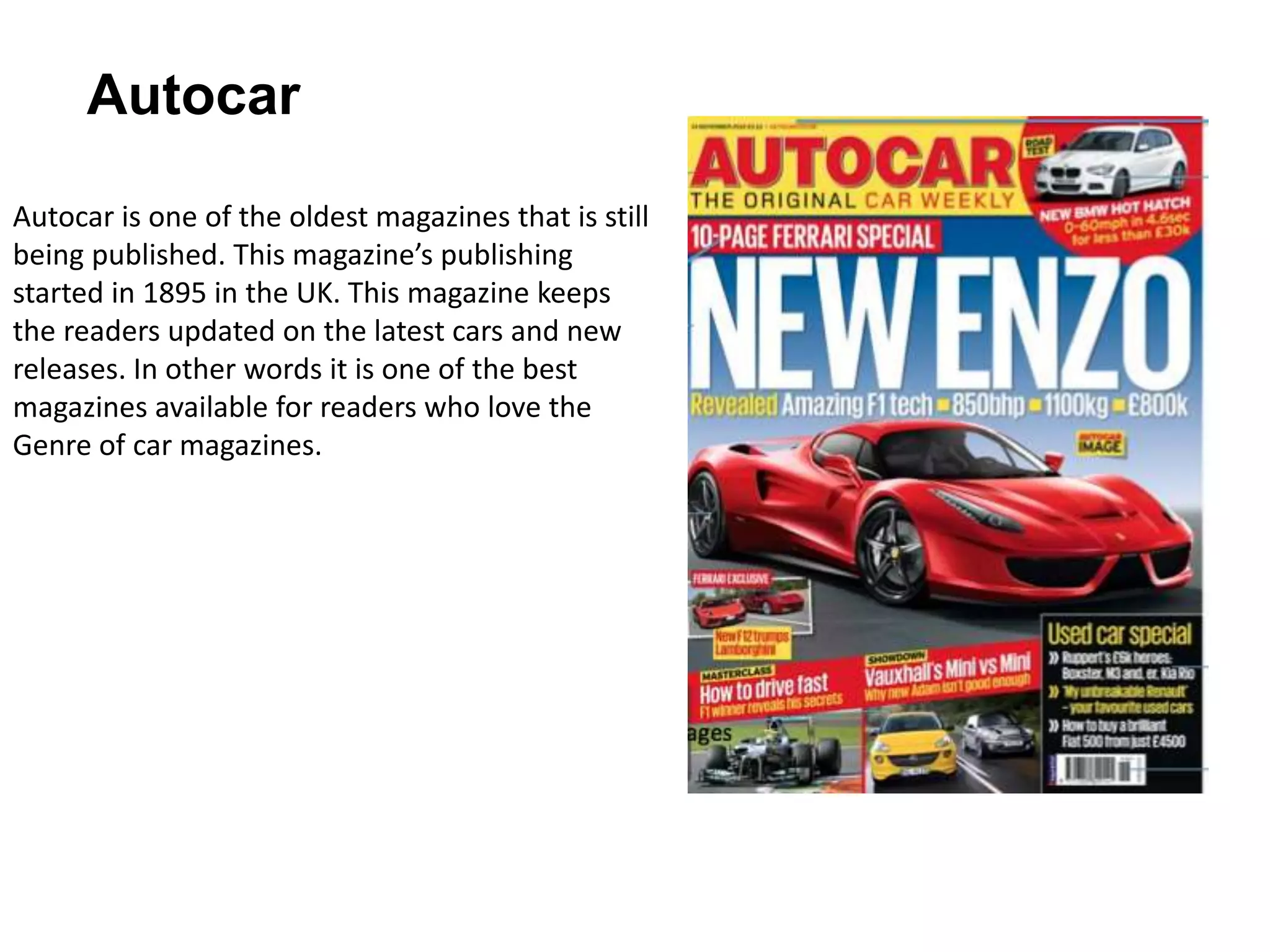 Autocar
Autocar is one of the oldest magazines that is still
being published. This magazine’s publishing
started in 1895 in the UK. This magazine keeps
the readers updated on the latest cars and new
releases. In other words it is one of the best
magazines available for readers who love the
Genre of car magazines.
 