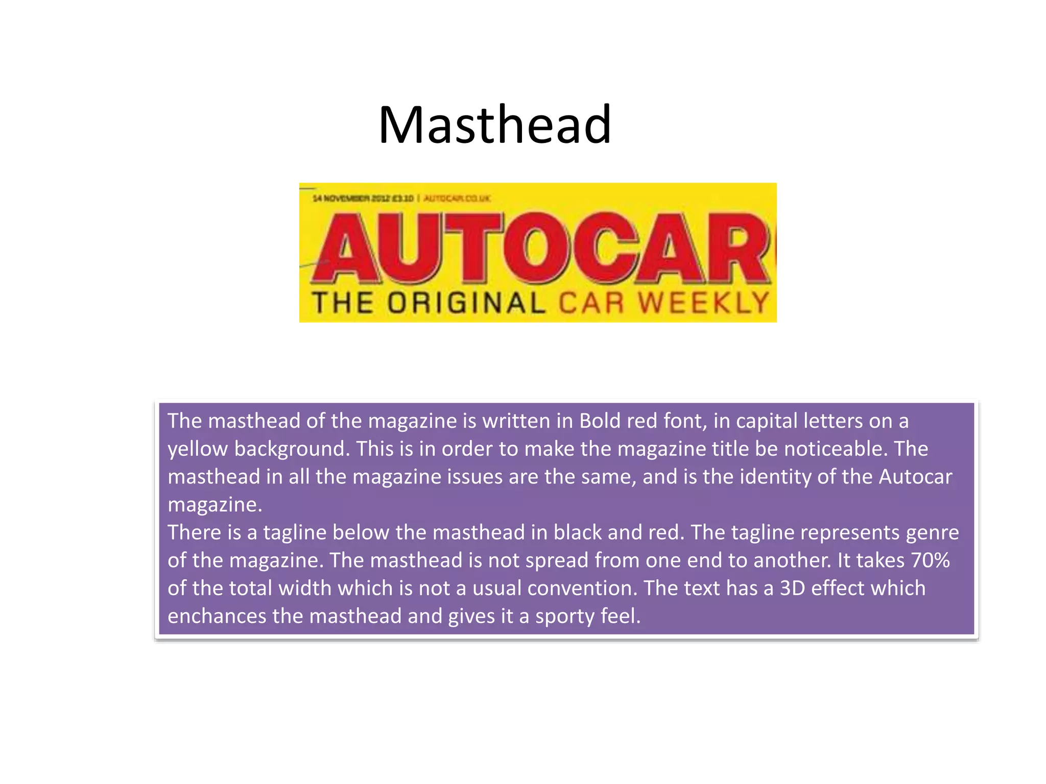 Masthead
The masthead of the magazine is written in Bold red font, in capital letters on a
yellow background. This is in order to make the magazine title be noticeable. The
masthead in all the magazine issues are the same, and is the identity of the Autocar
magazine.
There is a tagline below the masthead in black and red. The tagline represents genre
of the magazine. The masthead is not spread from one end to another. It takes 70%
of the total width which is not a usual convention. The text has a 3D effect which
enchances the masthead and gives it a sporty feel.
 