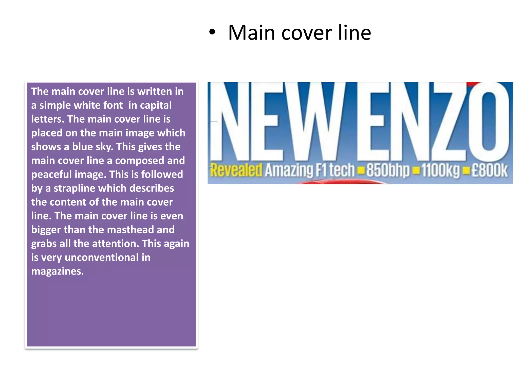 • Main cover line
The main cover line is written in
a simple white font in capital
letters. The main cover line is
placed on the main image which
shows a blue sky. This gives the
main cover line a composed and
peaceful image. This is followed
by a strapline which describes
the content of the main cover
line. The main cover line is even
bigger than the masthead and
grabs all the attention. This again
is very unconventional in
magazines.
 