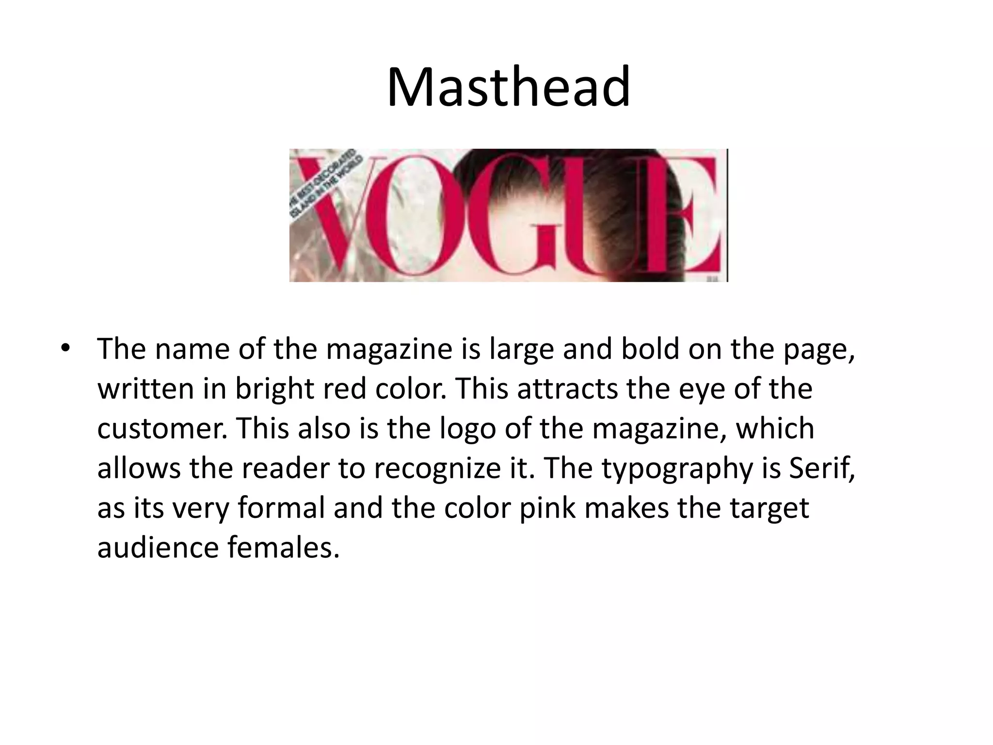 Masthead
• The name of the magazine is large and bold on the page,
written in bright red color. This attracts the eye of the
customer. This also is the logo of the magazine, which
allows the reader to recognize it. The typography is Serif,
as its very formal and the color pink makes the target
audience females.
 