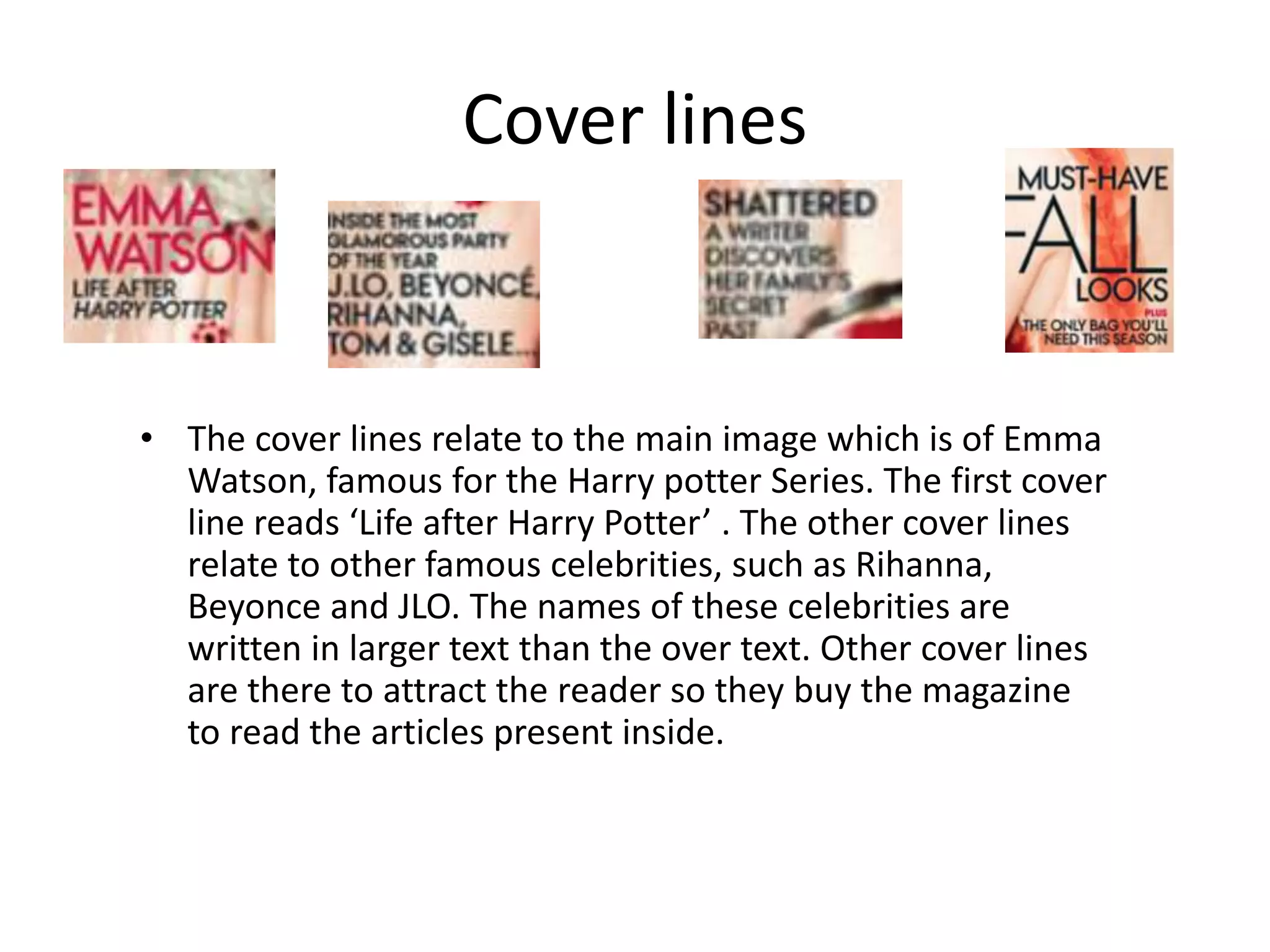 Cover lines
• The cover lines relate to the main image which is of Emma
Watson, famous for the Harry potter Series. The first cover
line reads ‘Life after Harry Potter’ . The other cover lines
relate to other famous celebrities, such as Rihanna,
Beyonce and JLO. The names of these celebrities are
written in larger text than the over text. Other cover lines
are there to attract the reader so they buy the magazine
to read the articles present inside.
 