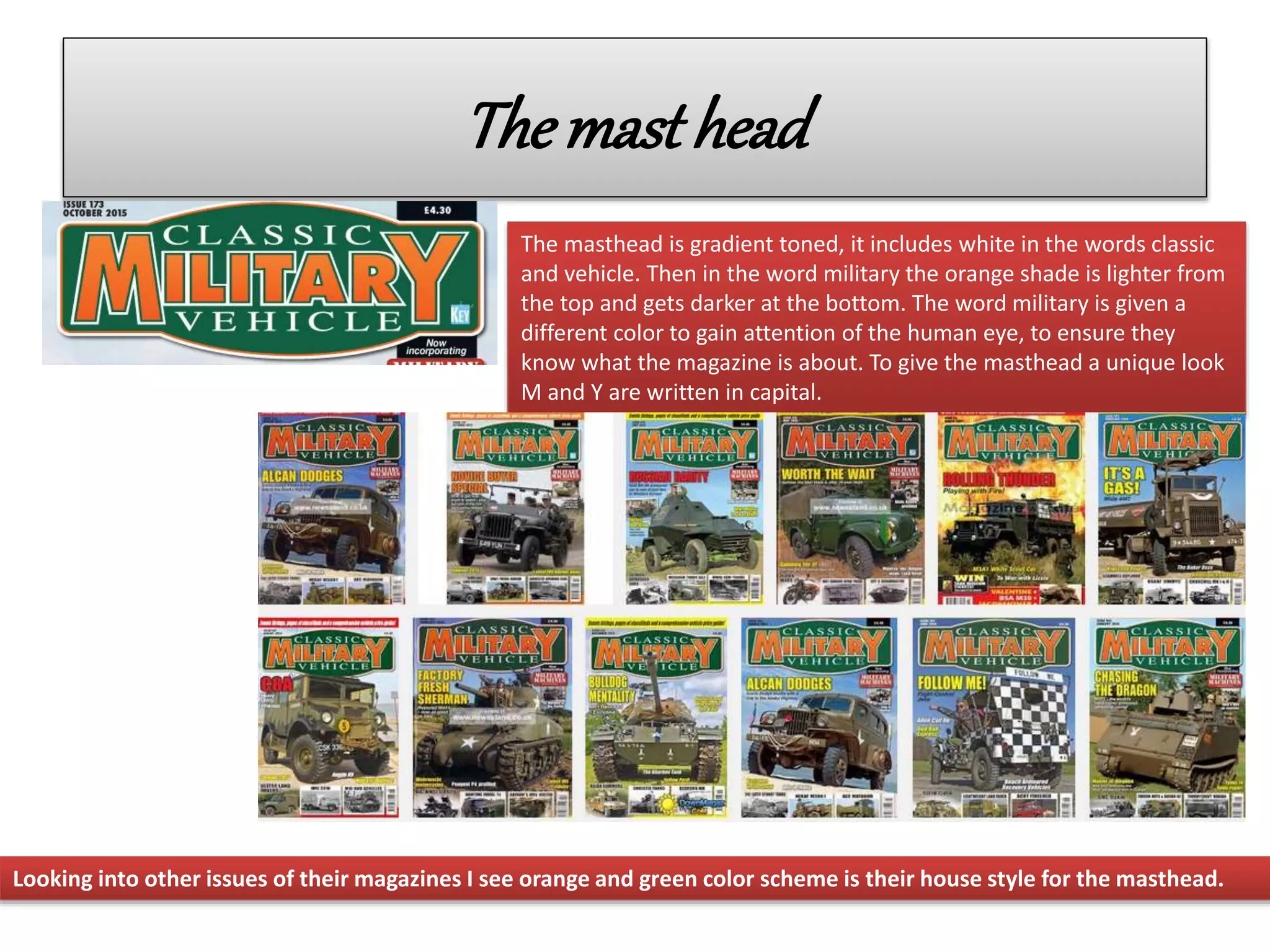 Themasthead
The masthead is gradient toned, it includes white in the words classic
and vehicle. Then in the word military the orange shade is lighter from
the top and gets darker at the bottom. The word military is given a
different color to gain attention of the human eye, to ensure they
know what the magazine is about. To give the masthead a unique look
M and Y are written in capital.
Looking into other issues of their magazines I see orange and green color scheme is their house style for the masthead.
 