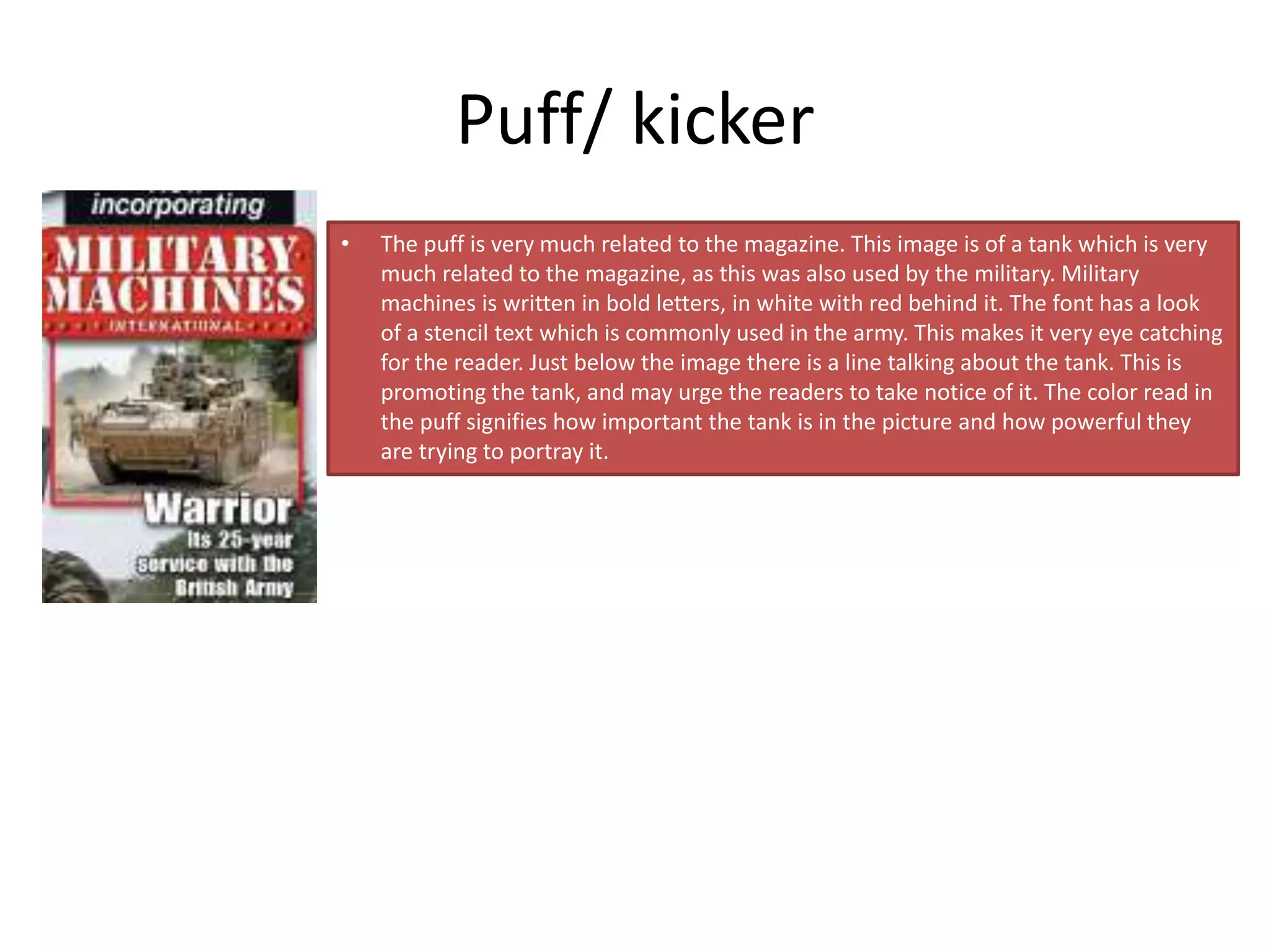 Puff/ kicker
• The puff is very much related to the magazine. This image is of a tank which is very
much related to the magazine, as this was also used by the military. Military
machines is written in bold letters, in white with red behind it. The font has a look
of a stencil text which is commonly used in the army. This makes it very eye catching
for the reader. Just below the image there is a line talking about the tank. This is
promoting the tank, and may urge the readers to take notice of it. The color read in
the puff signifies how important the tank is in the picture and how powerful they
are trying to portray it.
 