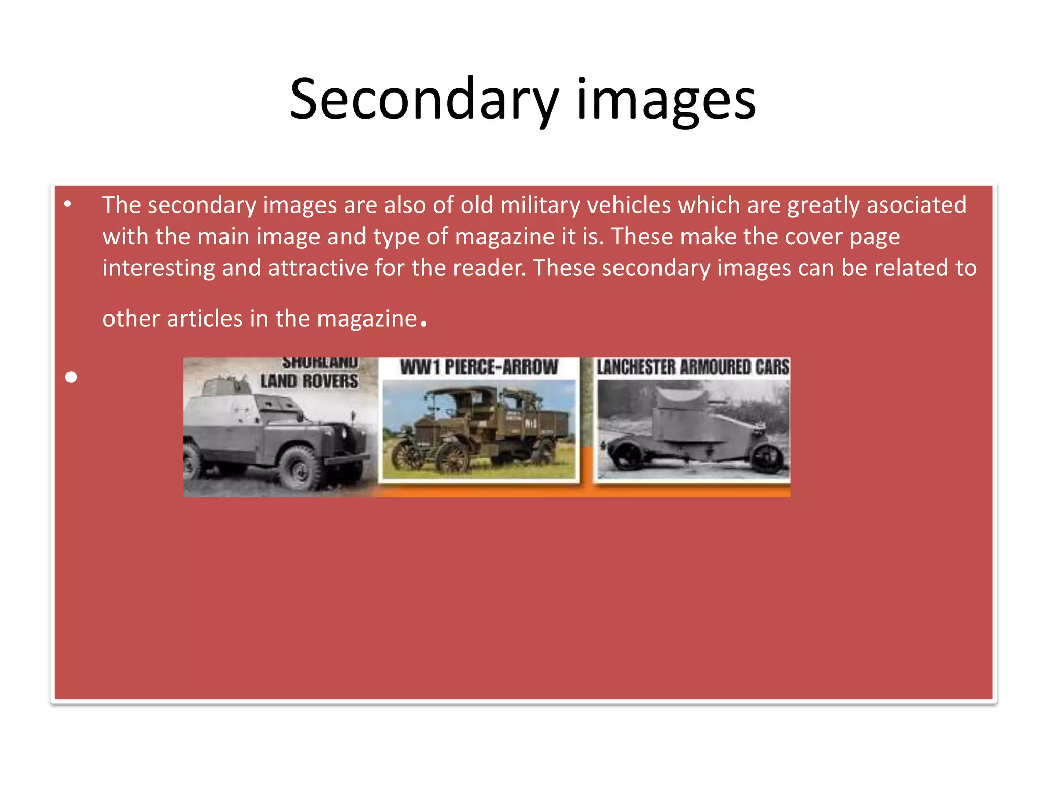 Secondary images
• The secondary images are also of old military vehicles which are greatly asociated
with the main image and type of magazine it is. These make the cover page
interesting and attractive for the reader. These secondary images can be related to
other articles in the magazine.
•
 