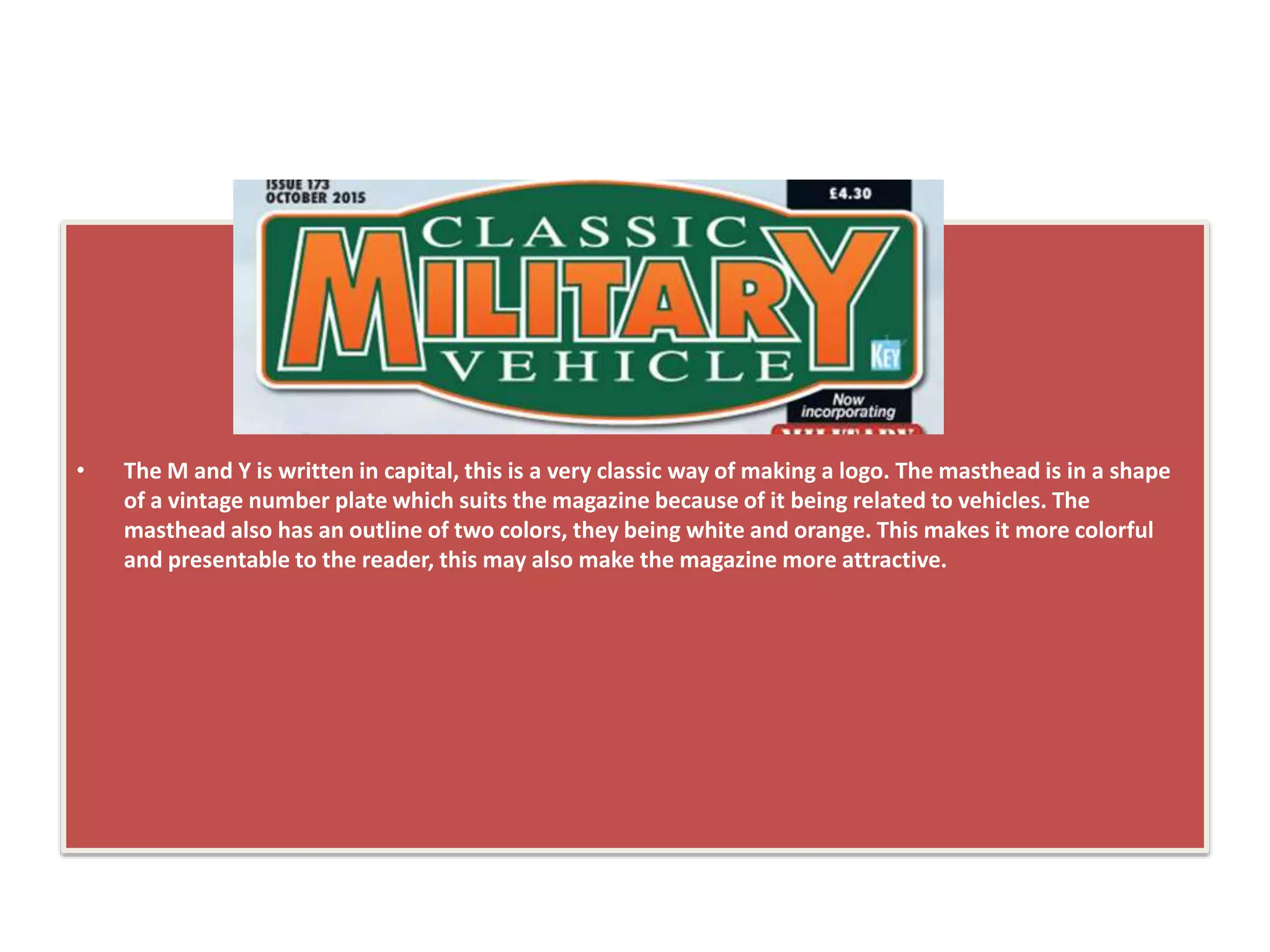• The M and Y is written in capital, this is a very classic way of making a logo. The masthead is in a shape
of a vintage number plate which suits the magazine because of it being related to vehicles. The
masthead also has an outline of two colors, they being white and orange. This makes it more colorful
and presentable to the reader, this may also make the magazine more attractive.
 