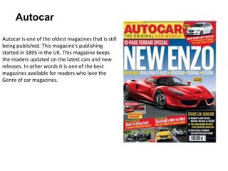 Autocar
Autocar is one of the oldest magazines that is still
being published. This magazine’s publishing
started in 1895 in the UK. This magazine keeps
the readers updated on the latest cars and new
releases. In other words it is one of the best
magazines available for readers who love the
Genre of car magazines.
 
