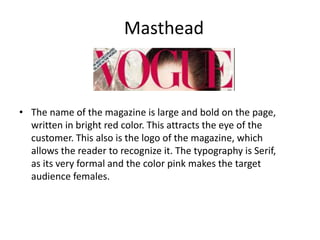 Masthead
• The name of the magazine is large and bold on the page,
written in bright red color. This attracts the eye of the
customer. This also is the logo of the magazine, which
allows the reader to recognize it. The typography is Serif,
as its very formal and the color pink makes the target
audience females.
 