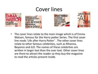 Cover lines
• The cover lines relate to the main image which is of Emma
Watson, famous for the Harry potter Series. The first cover
line reads ‘Life after Harry Potter’ . The other cover lines
relate to other famous celebrities, such as Rihanna,
Beyonce and JLO. The names of these celebrities are
written in larger text than the over text. Other cover lines
are there to attract the reader so they buy the magazine
to read the articles present inside.
 