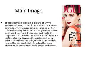 Main Image
• The main image which is a picture of Emma
Watson, takes up most of the space on the cover.
Emma is a very famous actress, famous for her
role in the Harry Potter series. Bright colors have
been used to attract the reader and make the
magazine stand out on the shelf. Emma’s eyes are
looking directly towards the audience. Her lip
color is very similar to title, which is the models
name. Her lips can be identified as the main
attraction as they attract male target audiences.
 