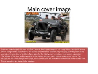 Main cover image
The main cover image is full shot a military vehicle, looking very elegant. It is being driven by possibly a army
officer, along with his two children. The expressions of the two children are portraying that they seem to be
worried or in some kind of problem. Same goes for the elderly man, he makes a very serious expression.
The lighting of the shot and the weather in the picture portrays a very gloomy image in our minds. The
background and surroundings show crops, so we can say that the shots taken somewhere in the country side.
The surroundings are shown to be pleasant.
 