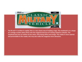 • The M and Y is written in capital, this is a very classic way of making a logo. The masthead is in a shape
of a vintage number plate which suits the magazine because of it being related to vehicles. The
masthead also has an outline of two colors, they being white and orange. This makes it more colorful
and presentable to the reader, this may also make the magazine more attractive.
 