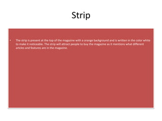 Strip
• The strip is present at the top of the magazine with a orange background and is written in the color white
to make it noticeable. The strip will attract people to buy the magazine as it mentions what different
artcles and features are in the magazine.
 