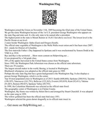Washington Flag
Washington joined the Union on November 11th, 1889 becoming the 42nd state of the United States.
We get the name Washington because of the 1st U.S. president George Washington who appears on
the state flag and state seal. It s the only state to be named after a president.
The highest point in the state is Mount Rainier at 14,411 feet above sea level. The lowest level is the
Pacific Ocean at sea level.
2 states border Washington: Idaho (East) and Oregon (South).
The official state vegetable of Washington is the Walla Walla sweet onion and it has been since 2007.
D.C. stands for District of Columbia.
The first statewide Father s Day happened in Spokane and it was orechestrated by Sonora Dodd at the
YMCA in 1910.
Bye and Bye is the territorial ... Show more content on Helpwriting.net ...
It was proposed by a 3rd grade class.
58% of the apples harvested in the United States comes from Washington.
Since 1995, the Washington Park Arboretum was chosen as the official state arboretum.
There are 39 counties.
The largest aircraft maker in the world, Boeing, is located in Washington.
Bluebunch wheatgrass was adopted as the official state grass in 1989.
Perhaps the only state flag that has a green background is the Washingtion flag. It also displays a
person George Washington, which is in the center.
Top 10 most populated cities in Washington as of 2015: Seattle (608,660), Spokane (208,916), Tacoma
(198,397), Vancouver (161,791), Bellevue (122,363), Everett (103,019), Kent (92,411), Yakima
(91,067), Renton (90,927), Spokane Valley (89,755).
In 1998, the Columbian Mammoth was selected as the official state fossil.
The geographic center of Washington is in Chelan County.
Washington, My Home was written by Helen Davis and arranged by Stuart Churchill. It was adopted
as the state song in 1959.
The willow goldinch has been the official state bird since 1951.
Washington selected the green darner dragonfly as its official state insect in
... Get more on HelpWriting.net ...
 