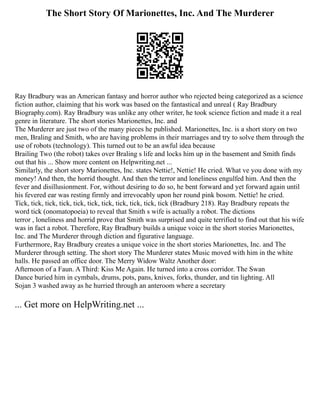 The Short Story Of Marionettes, Inc. And The Murderer
Ray Bradbury was an American fantasy and horror author who rejected being categorized as a science
fiction author, claiming that his work was based on the fantastical and unreal ( Ray Bradbury
Biography.com). Ray Bradbury was unlike any other writer, he took science fiction and made it a real
genre in literature. The short stories Marionettes, Inc. and
The Murderer are just two of the many pieces he published. Marionettes, Inc. is a short story on two
men, Braling and Smith, who are having problems in their marriages and try to solve them through the
use of robots (technology). This turned out to be an awful idea because
Brailing Two (the robot) takes over Braling s life and locks him up in the basement and Smith finds
out that his ... Show more content on Helpwriting.net ...
Similarly, the short story Marionettes, Inc. states Nettie!, Nettie! He cried. What ve you done with my
money! And then, the horrid thought. And then the terror and loneliness engulfed him. And then the
fever and disillusionment. For, without desiring to do so, he bent forward and yet forward again until
his fevered ear was resting firmly and irrevocably upon her round pink bosom. Nettie! he cried.
Tick, tick, tick, tick, tick, tick, tick, tick, tick, tick, tick (Bradbury 218). Ray Bradbury repeats the
word tick (onomatopoeia) to reveal that Smith s wife is actually a robot. The dictions
terror , loneliness and horrid prove that Smith was surprised and quite terrified to find out that his wife
was in fact a robot. Therefore, Ray Bradbury builds a unique voice in the short stories Marionettes,
Inc. and The Murderer through diction and figurative language.
Furthermore, Ray Bradbury creates a unique voice in the short stories Marionettes, Inc. and The
Murderer through setting. The short story The Murderer states Music moved with him in the white
halls. He passed an office door. The Merry Widow Waltz Another door:
Afternoon of a Faun. A Third: Kiss Me Again. He turned into a cross corridor. The Swan
Dance buried him in cymbals, drums, pots, pans, knives, forks, thunder, and tin lighting. All
Sojan 3 washed away as he hurried through an anteroom where a secretary
... Get more on HelpWriting.net ...
 