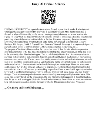 Essay On Firewall Security
FIREWALL SECURITY This reports looks at what a firewall is, and how it works. It also looks at
what security risks can be stopped by a firewall in a computer system. Most people think that a
firewall is where all data traffic on the internet has to go through between networks, as shown in
Figure 1.1 [pic] What is a firewall? In network security, firewall is considered a first line of defense in
protecting private information. A firewall sits at the junction point, or gateway, between the two
networks, which are often a private network and a public network such as the Internet. (John V.
Harrison, Hal Berghel, 2004, A Protocol Layer Survey of Network Security). It is a system designed to
prevent certain access to or from another ... Show more content on Helpwriting.net ...
The purpose of the firewall is to monitor the connection state. It then decides whether to permit or
deny the data traffic. If the data passed is not matched to the state of conversation, or if the data is not
in the state table, then this data is dropped. This is called stateful inspection . Access authentication
provided by firewalls For authentication, firewalls use different types of mechanisms. 1 Firewalls use
usernames and passwords. When a connection receives authentication and authorisation once, then the
user is not asked this information again. 2 Certificates and public keys are also used for authorisation
and authentication. 3 Authentication can be handled through pre shared keys. These are better than
certificates as they are less complex and easier to implement. The time it takes to authenticate is the
same whether it is a certificate or a pre shared key. A pre shared host is issued with a predetermination
key which is used for authentication. There is only one problem with a pre shared key: that it rarely
changes. There are many organisations that use the same key to manage multiple remote hosts. This
could be a security threat for the organisation. If a host firewall is not successful in its authentication,
then the packet will be dropped. Role of a firewall as intercessor A firewall can act as an intercessor to
help with the communication process between two hosts. This process is known as Proxy and
... Get more on HelpWriting.net ...
 
