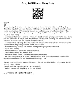 Analysis Of Disney s Disney Essay
PART A
Q.1
Disney theme park is world most recognized place to visit in the world as big brand. Hong Kong
Disneyland is globally known in the world and has grown rapidly. This theme park is mostly Chinese
market oriented as much Chinese entertainment and media spending in this business to grow their
market in Asia. The first Disneyland was opened in July 17, 1955 in Los Angeles and the most recent
in 2005 in Hong Kong.
The issue rise when Tokyo Disneyland was launched in Japan as they bring down the American theme
park and reproduced in Tokyo. When they launched new project in Euro they saw the culture issue
over there in Paris as there was complex culture difference.
The issue was than solved by Mr.Stephn Burke as there was vast difference between two cultures he
focused on marketing strategies which attracts the customers.
 Focused on hiring talented staff who are friendly and outgoing with Disney cast
 Given more training
 Placed more cast in Disney that attracts the culture
 They remove alcohol ban in theme park
 More relaxing for Disney s hierarchical management structure
 Reduced managerial staff by almost 1000 in order to flatten the management and empower the
employees with more duties and authorities. (technology, 2015)
In recent years Disney launches three theme parks international markets where they provide different
facilities to their visitors.
Location, structure, food and FENG SHUI numerology
They have provided airport pick up facility and subway
... Get more on HelpWriting.net ...
 