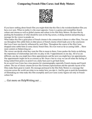 Comparing French Film Carax And Holy Motors
If you knew nothing about french film you might think that this film is the weirdest/dumbest film you
have ever seen. When in reality it s the exact opposite. Carax is a genius and exemplifies french
culture and cinema as well as global cinema and culture in his film Holy Motors. He does this by
pushing the boundaries of what should be seen on the big screen, evoking emotion and portraying a
message for the viewer to ponder on.
What makes this film a great piece of french cinema is the connections it draws to other films, You can
see throughout film subtle hints at older pieces of french cinema which leads you to the conclusion
that Leos Carax was heavily influenced by such films. Throughout the course of the film Carax
dropped some subtle hints at some classic french films. He even went as far as casting Edith ... Show
more content on Helpwriting.net ...
The viewer can decide what they want the film to mean to them, Carax pushes the limits on defining
the importance of relationships and roles we play in life. 9 appointments in one day. All of us are
different, one day you might have three appointments and the next you might have ten appointments.
Our appointments might not be as extreme as Mr. Oscar s but in a way we can all relate the feeling of
being rushed from point a to point b on a daily basis just to get back home.
Its no secret Leos Carax has a true passion for cinematography especially French cinema and French
culture. The use of classic cinema devices like German expressionism and the episodic layout of his
films make them great to watch. His message portrayed in the film Holy Motors is a message that
everyone across the world can relate to no matter how you take it. And his guts to push the boundaries
of filmmaking are what make this film exemplify and Leos Carax iconic figures not only in French
culture but
... Get more on HelpWriting.net ...
 