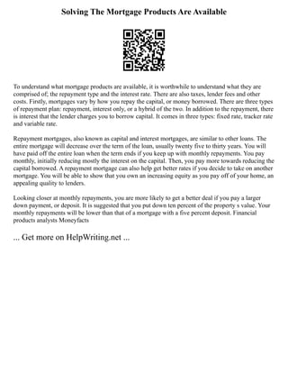 Solving The Mortgage Products Are Available
To understand what mortgage products are available, it is worthwhile to understand what they are
comprised of; the repayment type and the interest rate. There are also taxes, lender fees and other
costs. Firstly, mortgages vary by how you repay the capital, or money borrowed. There are three types
of repayment plan: repayment, interest only, or a hybrid of the two. In addition to the repayment, there
is interest that the lender charges you to borrow capital. It comes in three types: fixed rate, tracker rate
and variable rate.
Repayment mortgages, also known as capital and interest mortgages, are similar to other loans. The
entire mortgage will decrease over the term of the loan, usually twenty five to thirty years. You will
have paid off the entire loan when the term ends if you keep up with monthly repayments. You pay
monthly, initially reducing mostly the interest on the capital. Then, you pay more towards reducing the
capital borrowed. A repayment mortgage can also help get better rates if you decide to take on another
mortgage. You will be able to show that you own an increasing equity as you pay off of your home, an
appealing quality to lenders.
Looking closer at monthly repayments, you are more likely to get a better deal if you pay a larger
down payment, or deposit. It is suggested that you put down ten percent of the property s value. Your
monthly repayments will be lower than that of a mortgage with a five percent deposit. Financial
products analysts Moneyfacts
... Get more on HelpWriting.net ...
 