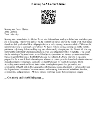 Nursing As A Career Choice
Nursing as a Сareer Сhoice.
Anna Leonova
Trent University
Nursing as a career choice. As Mother Teresa said: It is not how much you do but how much love you
put in the doing . These words can not but be common for nurses all over the world. Well, what makes
them love their profession? How did people decide to make nursing their career choice? What are the
reasons for people to start such a way of life? As it goes without saying, nursing can not be called a
profession or job only. It is something very special that totally changes your life. First of all, it is very
important to understand what nursing really is, what kind of responsibilities it includes. If we search
for the meaning of the word nurse , we will find such explanations as: Nurse a person educated and
trained to care for the sick or disabled (Dictionary by Farlex (n.d.), Nurse one who is especially
prepared in the scientific basis of nursing and who meets certain prescribed standards of education and
clinical competence (Saunders, Dorland s Medical Dictionary for Health Consumers, 2007).
According to the American Nurses Association: Nursing is the protection, promotion, and
optimization of health and abilities, prevention of illness and injury, alleviation of suffering through
the diagnosis and treatment of human response, and advocacy in the care of individuals, families,
communities, and populations . All these options combined means that nursing is an integral
... Get more on HelpWriting.net ...
 