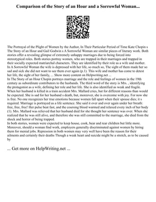 Comparison of the Story of an Hour and a Sorrowful Woman...
The Portrayal of the Plight of Women by the Author, In Their Particular Period of Time Kate Chopin s
The Story of an Hour and Gail Godwin s A Sorrowful Woman are similar pieces of literary work. Both
stories offer a revealing glimpse of extremely unhappy marriages due to being forced into
stereotypical roles. Both stories portray women, who are trapped in their marriages and trapped in
their socially expected matriarchal characters. They are identified by their role as a wife and mother.
In A Sorrowful Woman the wife is depressed with her life, so much so, The sight of them made her so
sad and sick she did not want to see them ever again (p.1). This wife and mother has come to detest
her life, the sight of her family, ... Show more content on Helpwriting.net ...
In The Story of an Hour Chopin portrays marriage and the role and feelings of women in the 19th
century as subordinate contributors to the husbands. The third word of the story is Mrs. , identifying
the protagonist as a wife, defining her role and her life. She is also identified as weak and fragile.
When her husband is killed in a train accident Mrs. Mallard cries, but for different reasons than would
be expected. She is sad for her husband s death, but, moreover, she is overcome with joy. For now she
is free. No one recognizes her true emotions because women fall apart when their spouse dies; it s
required. Marriage is portrayed as a life sentence. She said it over and over again under her breath:
free, free, free! Her pulse beat fast, and the coursing blood warmed and relaxed every inch of her body
(1). Mrs. Mallard was relieved that her husband died for she thought her sentence was over. When she
realized that he was still alive, and therefore she was still committed to the marriage, she died from the
shock and horror of being trapped.
In both stories, women were expected to keep house, cook, bear and rear children but little more.
Moreover, should a woman find work, employers generally discriminated against women by hiring
them for menial jobs. Repression in both women may very well have been the reason for their
ailments and certainly their deaths Though a weak heart and suicide might be a stretch, as to be caused
by
... Get more on HelpWriting.net ...
 