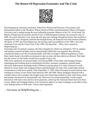 The Return Of Depression Economics And The Crisis
Paul Krugman an American economist, Nobel Prize Winner and Professor of Economics and
International Affairs at the Woodrow Wilson School of Public and International Affairs at Princeton
University and is ranked among the most influential economic thinkers in the US.1 In his book The
Return of Depression Economics and the Crisis of 2008 Krugman examines the economic crisis of
2008. He asserts that there were many tale tell signs and warnings throughout history that could have
mitigated the crisis. Krugman contends that through history all financial crisis had common elements.
The panic of 1907, the Great Depression, the Savings and Loan problems in the 1980 s, the Latin
American Crisis and the Asian Crisis of the 1990 s all shared the ... Show more content on
Helpwriting.net ...
Greenspan and a bi partisan congress, the Glass Steagall Act which was initiated in 1933 to separate
and regulate commercial banks and investment banks differently was repealed, thus allowing
commercial banks to act like investment banks with little oversight.3 Without regulation to worry
them, banks found a favorable environment to take on more risk than otherwise allowed. This leads
into the answer of why banks would loan to people of poor risk.
With loose regulations investment banks were buying MBS s from banks and mortgage brokers,
repackaging and reselling them to institutional investors, insurance companies, pension funds,
university endowments and hedge funds.4 Without worrying about if or when a borrower would
default on a loan, banks and mortgage brokers qualified people for loans who would under normal
circumstances would never qualify. After September 11, 2001 Allen Greenspan lowered interest rates,
resulting in a frenzy of new home loans between 2001 and 2004. Many mortgages financed with a
variable interest rate to people who bought much more home than needed at a time when home values
had already increased at an unsustainable rate. Borrowers not acting responsibly, overleveraged
themselves with teaser rates and low down payments, achieving the American dream had never been
so easy. Banks and mortgage brokers were incented to approve as many mortgages as possible as they
were making money on both ends. A buyer paid origination
... Get more on HelpWriting.net ...
 