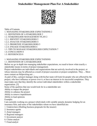 Stakeholder Management Plan For A Stakeholder
Table of Contents
1. MANAGING STAKEHOLDER EXPECTATIONS 2
1.1. DEFINITION OF A STAKEHOLDER 2
1.2. STAKEHOLDER MANAGEMENT PLAN 2
1.2.1. IDENTIFY STAKEHOLDERS 2
1.2.2. ANALYZE STAKEHOLDERS 4
1.2.3. PRIORITIZE STAKEHOLDERS 5
1.2.4. ENGAGE STAKEHOLDERS 6
1.3. TIPS TO MANAGE STAKEHOLDER EXPECTATION 7
1.4. CONCLUSION 8
1.5. REFERENCES 8
1. MANAGING STAKEHOLDER EXPECTATIONS
1.1. DEFINITION OF A STAKEHOLDER
Before we go in depth into managing stakeholder expectations, we need to know what exactly a
stakeholder means in terms of project management.
Project stakeholders are individuals and organizations that are actively involved in the project, or
whose interests may be affected as a result of project execution or project completion. They ... Show
more content on Helpwriting.net ...
As part of this, a project manager along with his/her team will look for people who are affected by the
project, who have influence or power over it, or have an interest in its successful completion. They
must make sure that they identify the correct individual stakeholders within a stakeholder
organization. [3]
Some of the qualities that one would look for in a stakeholder are:
Ability to impact the project
Ability to enhance the project
Ability to remove impediments
Ability to lead opinions
Example:
I am currently working on a project which deals with variable annuity dynamic hedging for an
insurance firm, and some of the stakeholders whom we have identified are:
1. Underwriters (Drafting business proposals for the insurer)
2. Insurance agents
3. Zonal managers
4. Regional managers
5. Investment analyst
6. Claims analyst
7. Fraud analyst
 