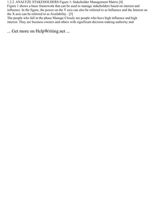 1.2.2. ANALYZE STAKEHOLDERS Figure 1: Stakeholder Management Matrix [4]
Figure 1 shows a basic framework that can be used to manage stakeholders based on interest and
influence. In the figure, the power on the Y axis can also be referred to as Influence and the Interest on
the X axis can be referred to as Availability . [5]
The people who fall in the phase Manage Closely are people who have high influence and high
interest. They are business owners and others with significant decision making authority and
... Get more on HelpWriting.net ...
 