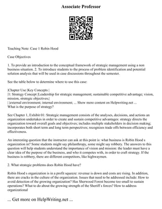 Associate Professor
Teaching Note: Case 1 Robin Hood
Case Objectives
1. To provide an introduction to the conceptual framework of strategic management using a non
business situation. 2. To introduce students to the process of problem identification and potential
solution analysis that will be used in case discussions throughout the semester.
See the table below to determine where to use this case:
|Chapter Use |Key Concepts |
|1: Strategy Concept |Leadership for strategic management; sustainable competitive advantage; vision,
mission, strategic objectives;|
| |external environment; internal environment; ... Show more content on Helpwriting.net ...
What is the purpose of strategy?
See Chapter 1, Exhibit 01: Strategic management consists of the analyses, decisions, and actions an
organization undertakes in order to create and sustain competitive advantages: strategy directs the
organization toward overall goals and objectives; includes multiple stakeholders in decision making;
incorporates both short term and long term perspectives; recognizes trade offs between efficiency and
effectiveness.
An interesting question that the instructor can ask at this point is: what business is Robin Hood s
organization in? Some students might say philanthropy, some might say robbery. The answers to this
question will help students understand the importance of vision and mission: the leader must have a
clear idea of the purpose of the business, and who it competes with, in order to craft strategy. If the
business is robbery, there are different competitors, like highwaymen.
2. What strategic problems does Robin Hood have?
Robin Hood s organization is in a profit squeeze: revenue is down and costs are rising. In addition,
there are cracks in the culture of the organization. Issues that need to be addressed include: How to
avoid detection of the growing organization? Has Sherwood Forest become too small to sustain
operations? What to do about the growing strength of the Sheriff s forces? How to address
organizational
... Get more on HelpWriting.net ...
 
