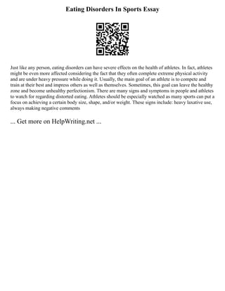 Eating Disorders In Sports Essay
Just like any person, eating disorders can have severe effects on the health of athletes. In fact, athletes
might be even more affected considering the fact that they often complete extreme physical activity
and are under heavy pressure while doing it. Usually, the main goal of an athlete is to compete and
train at their best and impress others as well as themselves. Sometimes, this goal can leave the healthy
zone and become unhealthy perfectionism. There are many signs and symptoms in people and athletes
to watch for regarding distorted eating. Athletes should be especially watched as many sports can put a
focus on achieving a certain body size, shape, and/or weight. These signs include: heavy laxative use,
always making negative comments
... Get more on HelpWriting.net ...
 