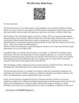 The Diversity Myth Essay
The Diversity Myth
The idea that diversity is one of the country s great strengths is now so firmly rooted that virtually
anyone can evoke it, praise it, and wallow in it without fear of contradiction. It has become one of the
great unassailably American ideas, like democracy, patriotism, the family, or Martin Luther King.
The President of the United States glories in diversity. In May, 1995, in a message recognizing the
Mexican holiday, Cinco de Mayo, William Clinton said, The Fifth of May offers all of us a chance to
celebrate the cultural diversity that helps to make our nation great. A few days later, when he
designated May as Asian/Pacific American Heritage Month, he said, With the strength of our diversity
and a ... Show more content on Helpwriting.net ...
and Mrs. Clinton are promoting is a great advantage for America is one of the most obviously stupid
propositions ever to see the light of day.
Nevertheless there is one kind of diversity that is an advantage. A contractor, for example, cannot
build houses if he hires only electricians. He needs carpenters, plumbers, etc. a diverse work force.
However, functional diversity of this kind is not what the Chief Executive is on about. He is talking
about largely non functional differences like race, language, age, sex, culture and even whether
someone is homosexual. One might call this status diversity.
What advantages would a contractor get from a mixed work force of that kind? None. What are the
advantages the United States gets from a racially mixed population? None.
The idea that status diversity is a strength is not merely a myth, but a particularly transparent one.
Explaining why diversity is bad for a country is a little like explaining why cholera is bad for it; the
trick is to understand how anyone could possibly think it was good.
In fact, diversity became a strength after the fact. It became necessary to believe in it because
skepticism would be racist. Otherwise intelligent people began to mouth nonsense about diversity only
because of the blinding power of the race taboo. After diversity began to include sex, mental
disabilities, perversions, and everything else that was alien or outlandish, to disbelieve in the power
... Get more on HelpWriting.net ...
 