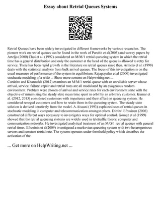 Essay about Retrial Queues Systems
Retrial Queues have been widely investigated in different frameworks by various researches. The
pioneer work on retrial queues can be found in the work of Purohit et al(2005) and survey papers by
Arteljo (2000) Choi et al. (1992) considered an M/M/1 retrial queueing system in which the retrial
time has a general distribution and only the customer at the head of the queue is allowed to retry for
service. There has been rapid growth in the literature on retrial queues since then. Armero et al. (1998)
deals with the statistical analysis from bulk arrival queues. The focus of this investigation is on the
usual measures of performance of the system in equilibrium. Rajagopalan et.al (2000) investigated
stochastic modeling of a wide ... Show more content on Helpwriting.net ...
Cordeiro and Kharoufeh (2012) examines an M/M/1 retrial queue with an unreliable server whose
arrival, service, failure, repair and retrial rates are all modulated by an exogenous random
environment. Problem were chosen of arrival and service rates for each environment state with the
objective of minimizing the steady state mean time spent in orbit by an arbitrary customer. Kumar et
al. (2012, 2013) considered customers with impatience and their affect on queueing system. He
considered reneged customers and how to retain them in the queueing system. The steady state
solution is derived iteratively from the model. A.Aissani (1993) explained uses of retrial queues in
stochastic modeling in computer and telecommunication amongst others. Dimitri Efrosinen (2006)
constructed different ways necessary to investigates ways for optimal control. Gomez et al (1999)
showed that the retrial queueing systems are widely used in teletraffic theory, computer and
communication networks. He investigated analytical treatment of an M/G/1 retrial queues with general
retrial times. Efrosinin et al(2009) investigated a markovian queueing system with two heterogeneous
servers and constant retrial rate. The system operates under threshold policy which describes the
activation of the
... Get more on HelpWriting.net ...
 