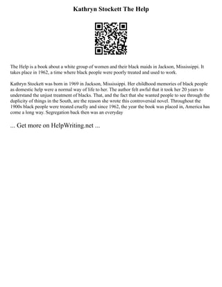 Kathryn Stockett The Help
The Help is a book about a white group of women and their black maids in Jackson, Mississippi. It
takes place in 1962, a time where black people were poorly treated and used to work.
Kathryn Stockett was born in 1969 in Jackson, Mississippi. Her childhood memories of black people
as domestic help were a normal way of life to her. The author felt awful that it took her 20 years to
understand the unjust treatment of blacks. That, and the fact that she wanted people to see through the
duplicity of things in the South, are the reason she wrote this controversial novel. Throughout the
1900s black people were treated cruelly and since 1962, the year the book was placed in, America has
come a long way. Segregation back then was an everyday
... Get more on HelpWriting.net ...
 