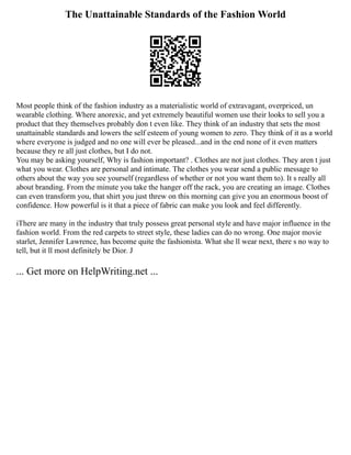 The Unattainable Standards of the Fashion World
Most people think of the fashion industry as a materialistic world of extravagant, overpriced, un
wearable clothing. Where anorexic, and yet extremely beautiful women use their looks to sell you a
product that they themselves probably don t even like. They think of an industry that sets the most
unattainable standards and lowers the self esteem of young women to zero. They think of it as a world
where everyone is judged and no one will ever be pleased...and in the end none of it even matters
because they re all just clothes, but I do not.
You may be asking yourself, Why is fashion important? . Clothes are not just clothes. They aren t just
what you wear. Clothes are personal and intimate. The clothes you wear send a public message to
others about the way you see yourself (regardless of whether or not you want them to). It s really all
about branding. From the minute you take the hanger off the rack, you are creating an image. Clothes
can even transform you, that shirt you just threw on this morning can give you an enormous boost of
confidence. How powerful is it that a piece of fabric can make you look and feel differently.
iThere are many in the industry that truly possess great personal style and have major influence in the
fashion world. From the red carpets to street style, these ladies can do no wrong. One major movie
starlet, Jennifer Lawrence, has become quite the fashionista. What she ll wear next, there s no way to
tell, but it ll most definitely be Dior. J
... Get more on HelpWriting.net ...
 