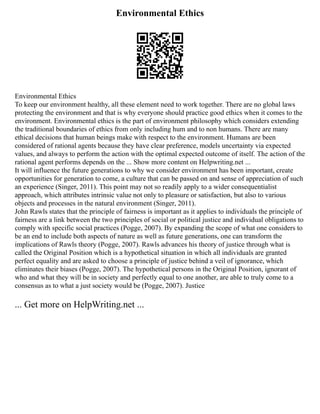 Environmental Ethics
Environmental Ethics
To keep our environment healthy, all these element need to work together. There are no global laws
protecting the environment and that is why everyone should practice good ethics when it comes to the
environment. Environmental ethics is the part of environment philosophy which considers extending
the traditional boundaries of ethics from only including hum and to non humans. There are many
ethical decisions that human beings make with respect to the environment. Humans are been
considered of rational agents because they have clear preference, models uncertainty via expected
values, and always to perform the action with the optimal expected outcome of itself. The action of the
rational agent performs depends on the ... Show more content on Helpwriting.net ...
It will influence the future generations to why we consider environment has been important, create
opportunities for generation to come, a culture that can be passed on and sense of appreciation of such
an experience (Singer, 2011). This point may not so readily apply to a wider consequentialist
approach, which attributes intrinsic value not only to pleasure or satisfaction, but also to various
objects and processes in the natural environment (Singer, 2011).
John Rawls states that the principle of fairness is important as it applies to individuals the principle of
fairness are a link between the two principles of social or political justice and individual obligations to
comply with specific social practices (Pogge, 2007). By expanding the scope of what one considers to
be an end to include both aspects of nature as well as future generations, one can transform the
implications of Rawls theory (Pogge, 2007). Rawls advances his theory of justice through what is
called the Original Position which is a hypothetical situation in which all individuals are granted
perfect equality and are asked to choose a principle of justice behind a veil of ignorance, which
eliminates their biases (Pogge, 2007). The hypothetical persons in the Original Position, ignorant of
who and what they will be in society and perfectly equal to one another, are able to truly come to a
consensus as to what a just society would be (Pogge, 2007). Justice
... Get more on HelpWriting.net ...
 