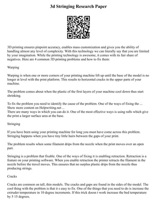 3d Stringing Research Paper
3D printing ensures pinpoint accuracy, enables mass customization and gives you the ability of
handling almost any level of complexity. With this technology we can literally say that you are limited
by your imagination. While the printing technology is awesome, it comes with its fair share of
negatives. Here are 4 common 3D printing problems and how to fix them:
Warping
Warping is when one or more corners of your printing machine lift up until the base of the model is no
longer at level with the print platform. This results to horizontal cracks in the upper parts of your
machine.
The problem comes about when the plastic of the first layers of your machine cool down thus start
shrinking.
To fix the problem you need to identify the cause of the problem. One of the ways of fixing the ...
Show more content on Helpwriting.net ...
There are many ways in which you can do it. One of the most effective ways is using rafts which give
the print a larger surface area at the base.
Stringing
If you have been using your printing machine for long you must have come across this problem.
Stringing happens when you have tiny little hairs between the gaps of your print.
The problem results when some filament drips from the nozzle when the print moves over an open
part.
Stringing is a problem that fixable. One of the ways of fixing it is enabling retraction. Retraction is a
feature on your printing software. When you enable retraction the printer retracts the filament in the
nozzle before the travel moves. This ensures that no surplus plastic drips from the nozzle thus
producing strings.
Cracks
Cracks are common on tall, thin models. The cracks and gaps are found in the sides of the model. The
cool thing with the problem is that it s easy to fix. One of the things that you need to do is increase the
extruder temperature in 10 degree increments. If this trick doesn t work increase the bed temperature
by 5 15 degrees.
 