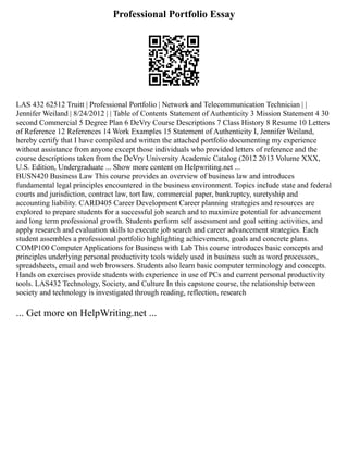Professional Portfolio Essay
LAS 432 62512 Truitt | Professional Portfolio | Network and Telecommunication Technician | |
Jennifer Weiland | 8/24/2012 | | Table of Contents Statement of Authenticity 3 Mission Statement 4 30
second Commercial 5 Degree Plan 6 DeVry Course Descriptions 7 Class History 8 Resume 10 Letters
of Reference 12 References 14 Work Examples 15 Statement of Authenticity I, Jennifer Weiland,
hereby certify that I have compiled and written the attached portfolio documenting my experience
without assistance from anyone except those individuals who provided letters of reference and the
course descriptions taken from the DeVry University Academic Catalog (2012 2013 Volume XXX,
U.S. Edition, Undergraduate ... Show more content on Helpwriting.net ...
BUSN420 Business Law This course provides an overview of business law and introduces
fundamental legal principles encountered in the business environment. Topics include state and federal
courts and jurisdiction, contract law, tort law, commercial paper, bankruptcy, suretyship and
accounting liability. CARD405 Career Development Career planning strategies and resources are
explored to prepare students for a successful job search and to maximize potential for advancement
and long term professional growth. Students perform self assessment and goal setting activities, and
apply research and evaluation skills to execute job search and career advancement strategies. Each
student assembles a professional portfolio highlighting achievements, goals and concrete plans.
COMP100 Computer Applications for Business with Lab This course introduces basic concepts and
principles underlying personal productivity tools widely used in business such as word processors,
spreadsheets, email and web browsers. Students also learn basic computer terminology and concepts.
Hands on exercises provide students with experience in use of PCs and current personal productivity
tools. LAS432 Technology, Society, and Culture In this capstone course, the relationship between
society and technology is investigated through reading, reflection, research
... Get more on HelpWriting.net ...
 